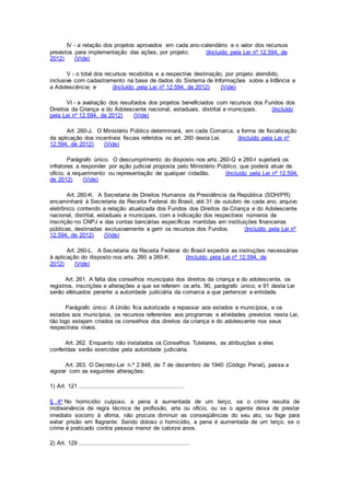 IV - a relação dos projetos aprovados em cada ano-calendário e o valor dos recursos
previstos para implementação das ações, por projeto; (Incluído pela Lei nº 12.594, de
2012) (Vide)
V - o total dos recursos recebidos e a respectiva destinação, por projeto atendido,
inclusive com cadastramento na base de dados do Sistema de Informações sobre a Infância e
a Adolescência; e (Incluído pela Lei nº 12.594, de 2012) (Vide)
VI - a avaliação dos resultados dos projetos beneficiados com recursos dos Fundos dos
Direitos da Criança e do Adolescente nacional, estaduais, distrital e municipais. (Incluído
pela Lei nº 12.594, de 2012) (Vide)
Art. 260-J. O Ministério Público determinará, em cada Comarca, a forma de fiscalização
da aplicação dos incentivos fiscais referidos no art. 260 desta Lei. (Incluído pela Lei nº
12.594, de 2012) (Vide)
Parágrafo único. O descumprimento do disposto nos arts. 260-G e 260-I sujeitará os
infratores a responder por ação judicial proposta pelo Ministério Público, que poderá atuar de
ofício, a requerimento ou representação de qualquer cidadão. (Incluído pela Lei nº 12.594,
de 2012) (Vide)
Art. 260-K. A Secretaria de Direitos Humanos da Presidência da República (SDH/PR)
encaminhará à Secretaria da Receita Federal do Brasil, até 31 de outubro de cada ano, arquivo
eletrônico contendo a relação atualizada dos Fundos dos Direitos da Criança e do Adolescente
nacional, distrital, estaduais e municipais, com a indicação dos respectivos números de
inscrição no CNPJ e das contas bancárias específicas mantidas em instituições financeiras
públicas, destinadas exclusivamente a gerir os recursos dos Fundos. (Incluído pela Lei nº
12.594, de 2012) (Vide)
Art. 260-L. A Secretaria da Receita Federal do Brasil expedirá as instruções necessárias
à aplicação do disposto nos arts. 260 a 260-K. (Incluído pela Lei nº 12.594, de
2012) (Vide)
Art. 261. A falta dos conselhos municipais dos direitos da criança e do adolescente, os
registros, inscrições e alterações a que se referem os arts. 90, parágrafo único, e 91 desta Lei
serão efetuados perante a autoridade judiciária da comarca a que pertencer a entidade.
Parágrafo único. A União fica autorizada a repassar aos estados e municípios, e os
estados aos municípios, os recursos referentes aos programas e atividades previstos nesta Lei,
tão logo estejam criados os conselhos dos direitos da criança e do adolescente nos seus
respectivos níveis.
Art. 262. Enquanto não instalados os Conselhos Tutelares, as atribuições a eles
conferidas serão exercidas pela autoridade judiciária.
Art. 263. O Decreto-Lei n.º 2.848, de 7 de dezembro de 1940 (Código Penal), passa a
vigorar com as seguintes alterações:
1) Art. 121 ............................................................
§ 4º No homicídio culposo, a pena é aumentada de um terço, se o crime resulta de
inobservância de regra técnica de profissão, arte ou ofício, ou se o agente deixa de prestar
imediato socorro à vítima, não procura diminuir as conseqüências do seu ato, ou foge para
evitar prisão em flagrante. Sendo doloso o homicídio, a pena é aumentada de um terço, se o
crime é praticado contra pessoa menor de catorze anos.
2) Art. 129 ...............................................................
 