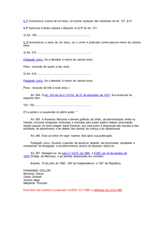 § 7º Aumenta-se a pena de um terço, se ocorrer qualquer das hipóteses do art. 121, § 4º.
§ 8º Aplica-se à lesão culposa o disposto no § 5º do art. 121.
3) Art. 136.................................................................
§ 3º Aumenta-se a pena de um terço, se o crime é praticado contra pessoa menor de catorze
anos.
4) Art. 213 ..................................................................
Parágrafo único. Se a ofendida é menor de catorze anos:
Pena - reclusão de quatro a dez anos.
5) Art. 214...................................................................
Parágrafo único. Se o ofendido é menor de catorze anos:
Pena - reclusão de três a nove anos.»
Art. 264. O art. 102 da Lei n.º 6.015, de 31 de dezembro de 1973, fica acrescido do
seguinte item:
"Art. 102 ....................................................................
6º) a perda e a suspensão do pátrio poder. "
Art. 265. A Imprensa Nacional e demais gráficas da União, da administração direta ou
indireta, inclusive fundações instituídas e mantidas pelo poder público federal promoverão
edição popular do texto integral deste Estatuto, que será posto à disposição das escolas e das
entidades de atendimento e de defesa dos direitos da criança e do adolescente.
Art. 266. Esta Lei entra em vigor noventa dias após sua publicação.
Parágrafo único. Durante o período de vacância deverão ser promovidas atividades e
campanhas de divulgação e esclarecimentos acerca do disposto nesta Lei.
Art. 267. Revogam-se as Leis n.º 4.513, de 1964, e 6.697, de 10 de outubro de
1979 (Código de Menores), e as demais disposições em contrário.
Brasília, 13 de julho de 1990; 169º da Independência e 102º da República.
FERNANDO COLLOR
Bernardo Cabral
Carlos Chiarelli
Antônio Magri
Margarida Procópio
Este texto não substitui o publicado no DOU 16.7.1990 e retificado em 27.9.1990
 