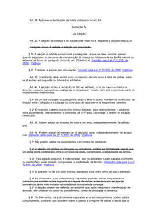 Art. 38. Aplica-se à destituição da tutela o disposto no art. 24.
Subseção IV
Da Adoção
Art. 39. A adoção de criança e de adolescente reger-se-á segundo o disposto nesta Lei.
Parágrafo único. É vedada a adoção por procuração.
§ 1o A adoção é medida excepcional e irrevogável, à qual se deve recorrer apenas
quando esgotados os recursos de manutenção da criança ou adolescente na família natural ou
extensa, na forma do parágrafo único do art. 25 desta Lei. (Incluído pela Lei nº 12.010, de
2009) Vigência
§ 2o É vedada a adoção por procuração. (Incluído pela Lei nº 12.010, de 2009) Vigência
Art. 40. O adotando deve contar com, no máximo, dezoito anos à data do pedido, salvo
se já estiver sob a guarda ou tutela dos adotantes.
Art. 41. A adoção atribui a condição de filho ao adotado, com os mesmos direitos e
deveres, inclusive sucessórios, desligando-o de qualquer vínculo com pais e parentes, salvo os
impedimentos matrimoniais.
§ 1º Se um dos cônjuges ou concubinos adota o filho do outro, mantêm-se os vínculos de
filiação entre o adotado e o cônjuge ou concubino do adotante e os respectivos parentes.
§ 2º É recíproco o direito sucessório entre o adotado, seus descendentes, o adotante,
seus ascendentes, descendentes e colaterais até o 4º grau, observada a ordem de vocação
hereditária.
Art. 42. Podem adotar os maiores de vinte e um anos, independentemente de estado
civil.
Art. 42. Podem adotar os maiores de 18 (dezoito) anos, independentemente do estado
civil. (Redação dada pela Lei nº 12.010, de 2009) Vigência
§ 1º Não podem adotar os ascendentes e os irmãos do adotando.
§ 2º A adoção por ambos os cônjuges ou concubinos poderá ser formalizada, desde que
um deles tenha completado vinte e um anos de idade, comprovada a estabilidade da família.
§ 2o Para adoção conjunta, é indispensável que os adotantes sejam casados civilmente
ou mantenham união estável, comprovada a estabilidade da família. (Redação dada pela Lei nº
12.010, de 2009) Vigência
§ 3º O adotante há de ser, pelo menos, dezesseis anos mais velho do que o adotando.
§ 4º Os divorciados e os judicialmente separados poderão adotar conjuntamente,
contanto que acordem sobre a guarda e o regime de visitas, e desde que o estágio de
convivência tenha sido iniciado na constância da sociedade conjugal.
§ 5º A adoção poderá ser deferida ao adotante que, após inequívoca manifestação de
vontade, vier a falecer no curso do procedimento, antes de prolatada a sentença.
§ 4o Os divorciados, os judicialmente separados e os ex-companheiros podem adotar
conjuntamente, contanto que acordem sobre a guarda e o regime de visitas e desde que o
 
