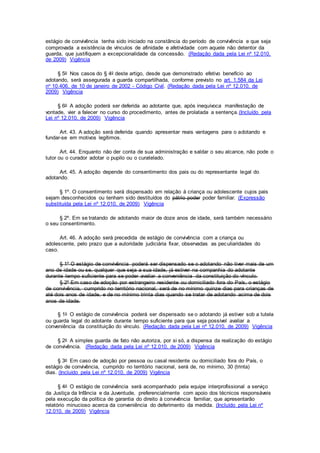 estágio de convivência tenha sido iniciado na constância do período de convivência e que seja
comprovada a existência de vínculos de afinidade e afetividade com aquele não detentor da
guarda, que justifiquem a excepcionalidade da concessão. (Redação dada pela Lei nº 12.010,
de 2009) Vigência
§ 5o Nos casos do § 4o deste artigo, desde que demonstrado efetivo benefício ao
adotando, será assegurada a guarda compartilhada, conforme previsto no art. 1.584 da Lei
no 10.406, de 10 de janeiro de 2002 - Código Civil. (Redação dada pela Lei nº 12.010, de
2009) Vigência
§ 6o A adoção poderá ser deferida ao adotante que, após inequívoca manifestação de
vontade, vier a falecer no curso do procedimento, antes de prolatada a sentença.(Incluído pela
Lei nº 12.010, de 2009) Vigência
Art. 43. A adoção será deferida quando apresentar reais vantagens para o adotando e
fundar-se em motivos legítimos.
Art. 44. Enquanto não der conta de sua administração e saldar o seu alcance, não pode o
tutor ou o curador adotar o pupilo ou o curatelado.
Art. 45. A adoção depende do consentimento dos pais ou do representante legal do
adotando.
§ 1º. O consentimento será dispensado em relação à criança ou adolescente cujos pais
sejam desconhecidos ou tenham sido destituídos do pátrio poder poder familiar. (Expressão
substituída pela Lei nº 12.010, de 2009) Vigência
§ 2º. Em se tratando de adotando maior de doze anos de idade, será também necessário
o seu consentimento.
Art. 46. A adoção será precedida de estágio de convivência com a criança ou
adolescente, pelo prazo que a autoridade judiciária fixar, observadas as peculiaridades do
caso.
§ 1º O estágio de convivência poderá ser dispensado se o adotando não tiver mais de um
ano de idade ou se, qualquer que seja a sua idade, já estiver na companhia do adotante
durante tempo suficiente para se poder avaliar a conveniência da constituição do vínculo.
§ 2º Em caso de adoção por estrangeiro residente ou domiciliado fora do País, o estágio
de convivência, cumprido no território nacional, será de no mínimo quinze dias para crianças de
até dois anos de idade, e de no mínimo trinta dias quando se tratar de adotando acima de dois
anos de idade.
§ 1o O estágio de convivência poderá ser dispensado se o adotando já estiver sob a tutela
ou guarda legal do adotante durante tempo suficiente para que seja possível avaliar a
conveniência da constituição do vínculo. (Redação dada pela Lei nº 12.010, de 2009) Vigência
§ 2o A simples guarda de fato não autoriza, por si só, a dispensa da realização do estágio
de convivência. (Redação dada pela Lei nº 12.010, de 2009) Vigência
§ 3o Em caso de adoção por pessoa ou casal residente ou domiciliado fora do País, o
estágio de convivência, cumprido no território nacional, será de, no mínimo, 30 (trinta)
dias. (Incluído pela Lei nº 12.010, de 2009) Vigência
§ 4o O estágio de convivência será acompanhado pela equipe interprofissional a serviço
da Justiça da Infância e da Juventude, preferencialmente com apoio dos técnicos responsáveis
pela execução da política de garantia do direito à convivência familiar, que apresentarão
relatório minucioso acerca da conveniência do deferimento da medida. (Incluído pela Lei nº
12.010, de 2009) Vigência
 