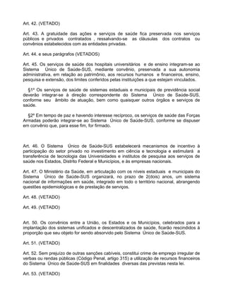 Art. 42. (VETADO)

Art. 43. A gratuidade das ações e serviços de saúde fica preservada nos serviços
públicos e privados contratados , ressalvando-se as cláusulas dos contratos ou
convênios estabelecidos com as entidades privadas.

Art. 44. e seus parágrafos (VETADOS)

Art. 45. Os serviços de saúde dos hospitais universitários e de ensino integram-se ao
Sistema Único de Saúde-SUS, mediante convênio, preservada a sua autonomia
administrativa, em relação ao patrimônio, aos recursos humanos e financeiros, ensino,
pesquisa e extensão, dos limites conferidos pelas instituições a que estejam vinculados.

  §1º Os serviços de saúde de sistemas estaduais e municipais de previdência social
deverão integrar-se à direção correspondente do Sistema Único de Saúde-SUS,
conforme seu âmbito de atuação, bem como quaisquer outros órgãos e serviços de
saúde.

  §2º Em tempo de paz e havendo interesse recíproco, os serviços de saúde das Forças
Armadas poderão integrar-se ao Sistema Único de Saúde-SUS, conforme se dispuser
em convênio que, para esse fim, for firmado.



Art. 46. O Sistema Único de Saúde-SUS estabelecerá mecanismos de incentivo à
participação do setor privado no investimento em ciência e tecnologia e estimulará a
transferência de tecnologia das Universidades e institutos de pesquisa aos serviços de
saúde nos Estados, Distrito Federal e Municípios, e às empresas nacionais.

Art. 47. O Ministério da Saúde, em articulação com os níveis estaduais e municipais do
Sistema Único de Saúde-SUS organizará, no prazo de 2(dois) anos, um sistema
nacional de informações em saúde, integrado em todo o território nacional, abrangendo
questões epidemiológicas e de prestação de serviços.

Art. 48. (VETADO)

Art. 49. (VETADO)


Art. 50. Os convênios entre a União, os Estados e os Municípios, celebrados para a
implantação dos sistemas unificados e descentralizados de saúde, ficarão rescindidos à
proporção que seu objeto for sendo absorvido pelo Sistema Único de Saúde-SUS.

Art. 51. (VETADO)

Art. 52. Sem prejuízo de outras sanções cabíveis, constitui crime de emprego irregular de
verbas ou rendas públicas (Código Penal, artigo 315) a utilização de recursos financeiros
do Sistema Único de Saúde-SUS em finalidades diversas das previstas nesta lei.

Art. 53. (VETADO)
 