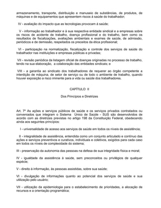 armazenamento, transporte, distribuição e manuseio de substâncias, de produtos, de
máquinas e de equipamentos que apresentem riscos à saúde do trabalhador;

 IV - avaliação do impacto que as tecnologias provocam á saúde;

  V - informação ao trabalhador e à sua respectiva entidade sindical e a empresas sobre
os riscos de acidente de trabalho, doença profissional e do trabalho, bem como os
resultados de fiscalizações, avaliações ambientais e exames de saúde, de admissão,
periódicos e de demissão, respeitados os preceitos da ética profissional;

  VI - participação na normatização, fiscalização e controle dos serviços de saúde do
trabalhador nas instituições e empresas públicas e privadas;

 VII - revisão periódica da listagem oficial de doenças originadas no processo de trabalho,
tendo na sua elaboração, a colaboração das entidades sindicais; e

 VIII - a garantia ao sindicato dos trabalhadores de requerer ao órgão competente a
interdição de máquina, de setor de serviço ou de todo o ambiente de trabalho, quando
houver exposição a risco iminente para a vida ou saúde dos trabalhadores.


                                      CAPÍTULO II

                                Dos Princípios e Diretrizes



Art. 7º As ações e serviços públicos de saúde e os serviços privados contratados ou
conveniados que integram o Sistema Único de Saúde - SUS são desenvolvidos de
acordo com as diretrizes previstas no artigo 198 da Constituição Federal, obedecendo
ainda aos seguintes princípios:

  I - universalidade de acesso aos serviços de saúde em todos os níveis de assistência;

  II - integralidade de assistência, entendida como um conjunto articulado e contínuo das
ações e serviços preventivos e curativos, individuais e coletivos, exigidos para cada caso
em todos os níveis de complexidade do sistema;

III - preservação da autonomia das pessoas na defesa de sua integridade física e moral;

IV - igualdade da assistência à saúde, sem preconceitos ou privilégios de qualquer
espécie;

V - direito à informação, às pessoas assistidas, sobre sua saúde;

VI - divulgação de informações quanto ao potencial dos serviços de saúde e sua
utilização pelo usuário;

VII - utilização da epidemiologia para o estabelecimento de prioridades, a alocação de
recursos e a orientação programática;
 
