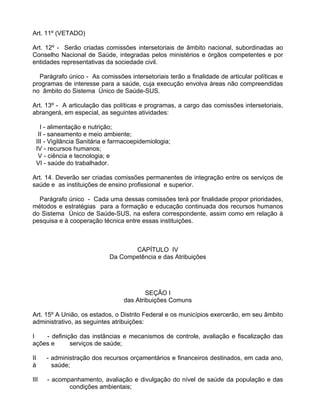 Art. 11º (VETADO)

Art. 12º - Serão criadas comissões intersetoriais de âmbito nacional, subordinadas ao
Conselho Nacional de Saúde, integradas pelos ministérios e órgãos competentes e por
entidades representativas da sociedade civil.

  Parágrafo único - As comissões intersetoriais terão a finalidade de articular políticas e
programas de interesse para a saúde, cuja execução envolva áreas não compreendidas
no âmbito do Sistema Único de Saúde-SUS.

Art. 13º - A articulação das políticas e programas, a cargo das comissões intersetoriais,
abrangerá, em especial, as seguintes atividades:

       I - alimentação e nutrição;
      II - saneamento e meio ambiente;
     III - Vigilância Sanitária e farmacoepidemiologia;
     IV - recursos humanos;
      V - ciência e tecnologia; e
     VI - saúde do trabalhador.

Art. 14. Deverão ser criadas comissões permanentes de integração entre os serviços de
saúde e as instituições de ensino profissional e superior.

  Parágrafo único - Cada uma dessas comissões terá por finalidade propor prioridades,
métodos e estratégias para a formação e educação continuada dos recursos humanos
do Sistema Único de Saúde-SUS, na esfera correspondente, assim como em relação à
pesquisa e à cooperação técnica entre essas instituições.



                                       CAPÍTULO IV
                                Da Competência e das Atribuições




                                             SEÇÃO I
                                     das Atribuições Comuns

Art. 15º A União, os estados, o Distrito Federal e os municípios exercerão, em seu âmbito
administrativo, as seguintes atribuições:

I   - definição das instâncias e mecanismos de controle, avaliação e fiscalização das
ações e      serviços de saúde;

II      - administração dos recursos orçamentários e financeiros destinados, em cada ano,
à         saúde;

III      - acompanhamento, avaliação e divulgação do nível de saúde da população e das
                condições ambientais;
 