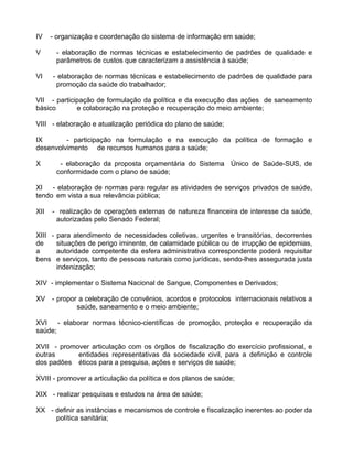 IV    - organização e coordenação do sistema de informação em saúde;

V        - elaboração de normas técnicas e estabelecimento de padrões de qualidade e
         parâmetros de custos que caracterizam a assistência à saúde;

VI    - elaboração de normas técnicas e estabelecimento de padrões de qualidade para
       promoção da saúde do trabalhador;

VII - participação de formulação da política e da execução das ações de saneamento
básico       e colaboração na proteção e recuperação do meio ambiente;

VIII - elaboração e atualização periódica do plano de saúde;

IX       - participação na formulação e na execução da política de formação e
desenvolvimento de recursos humanos para a saúde;

X         - elaboração da proposta orçamentária do Sistema Único de Saúde-SUS, de
         conformidade com o plano de saúde;

XI - elaboração de normas para regular as atividades de serviços privados de saúde,
tendo em vista a sua relevância pública;

XII   - realização de operações externas de natureza financeira de interesse da saúde,
       autorizadas pelo Senado Federal;

XIII -   para atendimento de necessidades coletivas, urgentes e transitórias, decorrentes
de       situações de perigo iminente, de calamidade pública ou de irrupção de epidemias,
a        autoridade competente da esfera administrativa correspondente poderá requisitar
bens     e serviços, tanto de pessoas naturais como jurídicas, sendo-lhes assegurada justa
         indenização;

XIV - implementar o Sistema Nacional de Sangue, Componentes e Derivados;

XV - propor a celebração de convênios, acordos e protocolos internacionais relativos a
           saúde, saneamento e o meio ambiente;

XVI    - elaborar normas técnico-científicas de promoção, proteção e recuperação da
saúde;

XVII - promover articulação com os órgãos de fiscalização do exercício profissional, e
outras      entidades representativas da sociedade civil, para a definição e controle
dos padões éticos para a pesquisa, ações e serviços de saúde;

XVIII - promover a articulação da política e dos planos de saúde;

XIX - realizar pesquisas e estudos na área de saúde;

XX - definir as instâncias e mecanismos de controle e fiscalização inerentes ao poder da
     política sanitária;
 