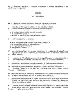 XXI - fomentar, coordenar e executar programas e projetos estratégicos e de
atendimento emergencial.


                                             SEÇÃO II

                                        Da Competência



Art. 16. À direção nacional do Sistema Único de Saúde-SUS compete:

I       - formular, avaliar e apoiar políticas de alimentação e nutrição;
II      - participar na formulação e na implementação das políticas:

      a) de controle das agressões ao meio ambiente;
      b) de saneamento básico; e
      c) relativas às condições e aos ambientes de trabalho;

III     - definir e coordenar os sistemas:

      a) de redes integradas de assistência de alta complexidade;
      b) de rede de laboratórios de saúde pública;
      c) de vigilância epidemiológica; e
      d) de vigilância sanitária.

 IV     - participar da definição de normas e mecanismos de controle, com órgãos afins, de
          agravos sobre o meio ambiente, ou deles decorrentes, que tenham repercussão
na        saúde humana;

 V       - participar da definição de normas, critérios e padrões para controle das condições
e          dos ambientes de trabalho e coordenar a política de saúde do trabalhador;

VI      - coordenar e participar na execução das ações de vigilância epidemiológica;

VII - estabelecer normas e executar a vigilância sanitária de portos, aeroportos e
       fronteiras, podendo a execução ser complementada pelos Estados, Distrito
Federal e      Municípios;

VIII - estabelecer critérios, parâmetros e métodos para o controle da qualidade sanitária
de     produtos, substâncias e serviços de consumo e uso humano;

IX     - promover a articulação com os órgãos educacionais e de fiscalização do exercício
         profissional, bem como com entidades representativas de formação de recursos
         humanos na área de saúde;

X   - formular, avaliar, elaborar normas e participar na execução da política nacional e
     produção de insumos e equipamentos para a saúde, em articulação com os
demais      órgãos governamentais;
 
