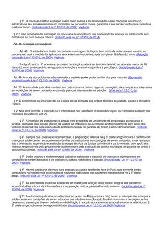 § 8o O processo relativo à adoção assim como outros a ele relacionados serão mantidos em arquivo,
admitindo-se seu armazenamento em microfilme ou por outros meios, garantida a sua conservação para consulta a
qualquer tempo. (Incluído pela Lei nº 12.010, de 2009) Vigência
§ 9º Terão prioridade de tramitação os processos de adoção em que o adotando for criança ou adolescente com
deficiência ou com doença crônica. (Incluído pela Lei nº 12.955, de 2014)
Art. 48. A adoção é irrevogável.
Art. 48. O adotado tem direito de conhecer sua origem biológica, bem como de obter acesso irrestrito ao
processo no qual a medida foi aplicada e seus eventuais incidentes, após completar 18 (dezoito) anos. (Redação
dada pela Lei nº 12.010, de 2009) Vigência
Parágrafo único. O acesso ao processo de adoção poderá ser também deferido ao adotado menor de 18
(dezoito) anos, a seu pedido, assegurada orientação e assistência jurídica e psicológica. (Incluído pela Lei nº
12.010, de 2009) Vigência
Art. 49. A morte dos adotantes não restabelece o pátrio poder poder familiar dos pais naturais. (Expressão
substituída pela Lei nº 12.010, de 2009) Vigência
Art. 50. A autoridade judiciária manterá, em cada comarca ou foro regional, um registro de crianças e adolescentes
em condições de serem adotados e outro de pessoas interessadas na adoção. (Vide Lei nº 12.010, de
2009) Vigência
§ 1º O deferimento da inscrição dar-se-á após prévia consulta aos órgãos técnicos do juizado, ouvido o Ministério
Público.
§ 2º Não será deferida a inscrição se o interessado não satisfazer os requisitos legais, ou verificada qualquer das
hipóteses previstas no art. 29.
§ 3o A inscrição de postulantes à adoção será precedida de um período de preparação psicossocial e
jurídica, orientado pela equipe técnica da Justiça da Infância e da Juventude, preferencialmente com apoio dos
técnicos responsáveis pela execução da política municipal de garantia do direito à convivência familiar. (Incluído
pela Lei nº 12.010, de 2009) Vigência
§ 4o Sempre que possível e recomendável, a preparação referida no § 3o deste artigo incluirá o contato com
crianças e adolescentes em acolhimento familiar ou institucional em condições de serem adotados, a ser realizado
sob a orientação, supervisão e avaliação da equipe técnica da Justiça da Infância e da Juventude, com apoio dos
técnicos responsáveis pelo programa de acolhimento e pela execução da política municipal de garantia do direito à
convivência familiar. (Incluído pela Lei nº 12.010, de 2009) Vigência
§ 5o Serão criados e implementados cadastros estaduais e nacional de crianças e adolescentes em
condições de serem adotados e de pessoas ou casais habilitados à adoção. (Incluído pela Lei nº 12.010, de
2009) Vigência
§ 6o Haverá cadastros distintos para pessoas ou casais residentes fora do País, que somente serão
consultados na inexistência de postulantes nacionais habilitados nos cadastros mencionados no § 5o deste
artigo. (Incluído pela Lei nº 12.010, de 2009) Vigência
§ 7o As autoridades estaduais e federais em matéria de adoção terão acesso integral aos cadastros,
incumbindo-lhes a troca de informações e a cooperação mútua, para melhoria do sistema. (Incluído pela Lei nº
12.010, de 2009) Vigência
§ 8o A autoridade judiciária providenciará, no prazo de 48 (quarenta e oito) horas, a inscrição das crianças e
adolescentes em condições de serem adotados que não tiveram colocação familiar na comarca de origem, e das
pessoas ou casais que tiveram deferida sua habilitação à adoção nos cadastros estadual e nacional referidos no §
5o deste artigo, sob pena de responsabilidade. (Incluído pela Lei nº 12.010, de 2009) Vigência
 