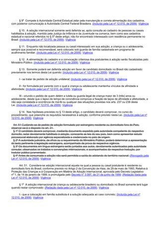 § 9o Compete à Autoridade Central Estadual zelar pela manutenção e correta alimentação dos cadastros ,
com posterior comunicação à Autoridade Central Federal Brasileira. (Incluído pela Lei nº 12.010, de 2009) Vigência
§ 10. A adoção internacional somente será deferida se, após consulta ao cadastro de pessoas ou casais
habilitados à adoção, mantido pela Justiça da Infância e da Juventude na comarca, bem como aos cadastros
estadual e nacional referidos no § 5o deste artigo, não for encontrado interessado com residência permanente no
Brasil. (Incluído pela Lei nº 12.010, de 2009) Vigência
§ 11. Enquanto não localizada pessoa ou casal interessado em sua adoção, a criança ou o adolescente,
sempre que possível e recomendável, será colocado sob guarda de família cadastrada em programa de
acolhimento familiar. (Incluído pela Lei nº 12.010, de 2009) Vigência
§ 12. A alimentação do cadastro e a convocação criteriosa dos postulantes à adoção serão fiscalizadas pelo
Ministério Público. (Incluído pela Lei nº 12.010, de 2009) Vigência
§ 13. Somente poderá ser deferida adoção em favor de candidato domiciliado no Brasil não cadastrado
previamente nos termos desta Lei quando: (Incluído pela Lei nº 12.010, de 2009) Vigência
I - se tratar de pedido de adoção unilateral; (Incluído pela Lei nº 12.010, de 2009) Vigência
II - for formulada por parente com o qual a criança ou adolescente mantenha vínculos de afinidade e
afetividade; (Incluído pela Lei nº 12.010, de 2009) Vigência
III - oriundo o pedido de quem detém a tutela ou guarda legal de criança maior de 3 (três) anos ou
adolescente, desde que o lapso de tempo de convivência comprove a fixação de laços de afinidade e afetividade, e
não seja constatada a ocorrência de má-fé ou qualquer das situações previstas nos arts. 237 ou 238 desta
Lei. (Incluído pela Lei nº 12.010, de 2009) Vigência
§ 14. Nas hipóteses previstas no § 13 deste artigo, o candidato deverá comprovar, no curso do
procedimento, que preenche os requisitos necessários à adoção, conforme previsto nesta Lei. (Incluído pela Lei nº
12.010, de 2009) Vigência
Art. 51 Cuidando-se de pedido de adoção formulado por estrangeiro residente ou domiciliado fora do País,
observar-se-á o disposto no art. 31.
§ 1º O candidato deverá comprovar, mediante documento expedido pela autoridade competente do respectivo
domicílio, estar devidamente habilitado à adoção, consoante as leis do seu país, bem como apresentar estudo
psicossocial elaborado por agência especializada e credenciada no país de origem.
§ 2º A autoridade judiciária, de ofício ou a requerimento do Ministério Público, poderá determinar a apresentação
do texto pertinente à legislação estrangeira, acompanhado de prova da respectiva vigência.
§ 3º Os documentos em língua estrangeira serão juntados aos autos, devidamente autenticados pela autoridade
consular, observados os tratados e convenções internacionais, e acompanhados da respectiva tradução, por
tradutor público juramentado.
§ 4º Antes de consumada a adoção não será permitida a saída do adotando do território nacional. (Revogado pela
Lei nº 12.010, de 2009) Vigência
Art. 51. Considera-se adoção internacional aquela na qual a pessoa ou casal postulante é residente ou
domiciliado fora do Brasil, conforme previsto no Artigo 2 da Convenção de Haia, de 29 de maio de 1993, Relativa à
Proteção das Crianças e à Cooperação em Matéria de Adoção Internacional, aprovada pelo Decreto Legislativo
no 1, de 14 de janeiro de 1999, e promulgada pelo Decreto no 3.087, de 21 de junho de 1999. (Redação dada pela
Lei nº 12.010, de 2009) Vigência
§ 1o A adoção internacional de criança ou adolescente brasileiro ou domiciliado no Brasil somente terá lugar
quando restar comprovado: (Redação dada pela Lei nº 12.010, de 2009) Vigência
I - que a colocação em família substituta é a solução adequada ao caso concreto; (Incluída pela Lei nº
12.010, de 2009) Vigência
 