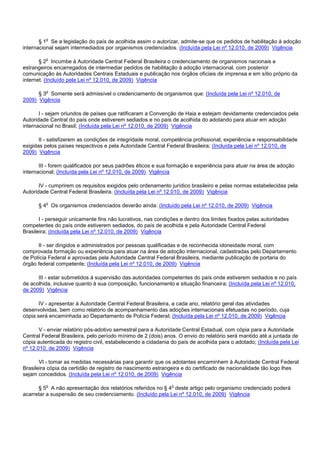 § 1o Se a legislação do país de acolhida assim o autorizar, admite-se que os pedidos de habilitação à adoção
internacional sejam intermediados por organismos credenciados. (Incluída pela Lei nº 12.010, de 2009) Vigência
§ 2o Incumbe à Autoridade Central Federal Brasileira o credenciamento de organismos nacionais e
estrangeiros encarregados de intermediar pedidos de habilitação à adoção internacional, com posterior
comunicação às Autoridades Centrais Estaduais e publicação nos órgãos oficiais de imprensa e em sítio próprio da
internet. (Incluído pela Lei nº 12.010, de 2009) Vigência
§ 3o Somente será admissível o credenciamento de organismos que: (Incluída pela Lei nº 12.010, de
2009) Vigência
I - sejam oriundos de países que ratificaram a Convenção de Haia e estejam devidamente credenciados pela
Autoridade Central do país onde estiverem sediados e no país de acolhida do adotando para atuar em adoção
internacional no Brasil; (Incluída pela Lei nº 12.010, de 2009) Vigência
II - satisfizerem as condições de integridade moral, competência profissional, experiência e responsabilidade
exigidas pelos países respectivos e pela Autoridade Central Federal Brasileira; (Incluída pela Lei nº 12.010, de
2009) Vigência
III - forem qualificados por seus padrões éticos e sua formação e experiência para atuar na área de adoção
internacional; (Incluída pela Lei nº 12.010, de 2009) Vigência
IV - cumprirem os requisitos exigidos pelo ordenamento jurídico brasileiro e pelas normas estabelecidas pela
Autoridade Central Federal Brasileira. (Incluída pela Lei nº 12.010, de 2009) Vigência
§ 4o Os organismos credenciados deverão ainda: (Incluído pela Lei nº 12.010, de 2009) Vigência
I - perseguir unicamente fins não lucrativos, nas condições e dentro dos limites fixados pelas autoridades
competentes do país onde estiverem sediados, do país de acolhida e pela Autoridade Central Federal
Brasileira; (Incluída pela Lei nº 12.010, de 2009) Vigência
II - ser dirigidos e administrados por pessoas qualificadas e de reconhecida idoneidade moral, com
comprovada formação ou experiência para atuar na área de adoção internacional, cadastradas pelo Departamento
de Polícia Federal e aprovadas pela Autoridade Central Federal Brasileira, mediante publicação de portaria do
órgão federal competente; (Incluída pela Lei nº 12.010, de 2009) Vigência
III - estar submetidos à supervisão das autoridades competentes do país onde estiverem sediados e no paí s
de acolhida, inclusive quanto à sua composição, funcionamento e situação financeira; (Incluída pela Lei nº 12.010,
de 2009) Vigência
IV - apresentar à Autoridade Central Federal Brasileira, a cada ano, relatório geral das atividades
desenvolvidas, bem como relatório de acompanhamento das adoções internacionais efetuadas no período, cuja
cópia será encaminhada ao Departamento de Polícia Federal; (Incluída pela Lei nº 12.010, de 2009) Vigência
V - enviar relatório pós-adotivo semestral para a Autoridade Central Estadual, com cópia para a Autoridade
Central Federal Brasileira, pelo período mínimo de 2 (dois) anos. O envio do relatório será mantido até a juntada de
cópia autenticada do registro civil, estabelecendo a cidadania do país de acolhida para o adotado; (Incluída pela Lei
nº 12.010, de 2009) Vigência
VI - tomar as medidas necessárias para garantir que os adotantes encaminhem à Autoridade Central Federal
Brasileira cópia da certidão de registro de nascimento estrangeira e do certificado de nacionalidade tão logo lhes
sejam concedidos. (Incluída pela Lei nº 12.010, de 2009) Vigência
§ 5o A não apresentação dos relatórios referidos no § 4o deste artigo pelo organismo credenciado poderá
acarretar a suspensão de seu credenciamento. (Incluído pela Lei nº 12.010, de 2009) Vigência
 