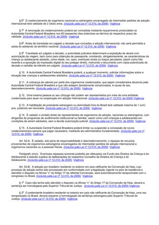 § 6o O credenciamento de organismo nacional ou estrangeiro encarregado de intermediar pedidos de adoção
internacional terá validade de 2 (dois) anos. (Incluído pela Lei nº 12.010, de 2009) Vigência
§ 7o A renovação do credenciamento poderá ser concedida mediante requerimento protocolado na
Autoridade Central Federal Brasileira nos 60 (sessenta) dias anteriores ao término do respectivo prazo de
validade. (Incluído pela Lei nº 12.010, de 2009) Vigência
§ 8o Antes de transitada em julgado a decisão que concedeu a adoção internacional, não será permitida a
saída do adotando do território nacional. (Incluído pela Lei nº 12.010, de 2009) Vigência
§ 9o Transitada em julgado a decisão, a autoridade judiciária determinará a expedição de alvará com
autorização de viagem, bem como para obtenção de passaporte, constando, obrigatoriamente, as características da
criança ou adolescente adotado, como idade, cor, sexo, eventuais sinais ou traços peculiares, assim como foto
recente e a aposição da impressão digital do seu polegar direito, instruindo o documento com cópia autenticada da
decisão e certidão de trânsito em julgado. (Incluído pela Lei nº 12.010, de 2009) Vigência
§ 10. A Autoridade Central Federal Brasileira poderá, a qualquer momento, solicitar informações sobre a
situação das crianças e adolescentes adotados. (Incluído pela Lei nº 12.010, de 2009) Vigência
§ 11. A cobrança de valores por parte dos organismos credenciados, que sejam considerados abusivos pela
Autoridade Central Federal Brasileira e que não estejam devidamente comprovados, é causa de seu
descredenciamento. (Incluído pela Lei nº 12.010, de 2009) Vigência
§ 12. Uma mesma pessoa ou seu cônjuge não podem ser representados por mais de uma entidade
credenciada para atuar na cooperação em adoção internacional. (Incluído pela Lei nº 12.010, de 2009) Vigência
§ 13. A habilitação de postulante estrangeiro ou domiciliado fora do Brasil terá validade máxima de 1 (um)
ano, podendo ser renovada. (Incluído pela Lei nº 12.010, de 2009) Vigência
§ 14. É vedado o contato direto de representantes de organismos de adoção, nacionais ou estrangeiros, com
dirigentes de programas de acolhimento institucional ou familiar, assim como com crianças e adolescentes em
condições de serem adotados, sem a devida autorização judicial. (Incluído pela Lei nº 12.010, de 2009) Vigência
§ 15. A Autoridade Central Federal Brasileira poderá limitar ou suspender a concessão de novos
credenciamentos sempre que julgar necessário, mediante ato administrativo fundamentado. (Incluído pela Lei nº
12.010, de 2009) Vigência
Art. 52-A. É vedado, sob pena de responsabilidade e descredenciamento, o repasse de recursos
provenientes de organismos estrangeiros encarregados de intermediar pedidos de adoção internacional a
organismos nacionais ou a pessoas físicas. (Incluído pela Lei nº 12.010, de 2009) Vigência
Parágrafo único. Eventuais repasses somente poderão ser efetuados via Fundo dos Direitos da Criança e do
Adolescente e estarão sujeitos às deliberações do respectivo Conselho de Direitos da Criança e do
Adolescente. (Incluído pela Lei nº 12.010, de 2009) Vigência
Art. 52-B. A adoção por brasileiro residente no exterior em país ratificante da Convenção de Haia, cujo
processo de adoção tenha sido processado em conformidade com a legislação vigente no país de residência e
atendido o disposto na Alínea “c” do Artigo 17 da referida Convenção, será automaticamente recepcionada com o
reingresso no Brasil. (Incluído pela Lei nº 12.010, de 2009) Vigência
§ 1o Caso não tenha sido atendido o disposto na Alínea “c” do Artigo 17 da Convenção de Haia, deverá a
sentença ser homologada pelo Superior Tribunal de Justiça. (Incluído pela Lei nº 12.010, de 2009) Vigência
§ 2o O pretendente brasileiro residente no exterior em país não ratificante da Convenção de Haia, uma vez
reingressado no Brasil, deverá requerer a homologação da sentença estrangeira pelo Superior Tribunal de
Justiça. (Incluído pela Lei nº 12.010, de 2009) Vigência
 