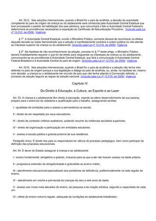 Art. 52-C. Nas adoções internacionais, quando o Brasil for o país de acolhida, a decisão da autoridade
competente do país de origem da criança ou do adolescente será conhecida pela Autoridade Central Estadual que
tiver processado o pedido de habilitação dos pais adotivos, que comunicará o fato à Autoridade Central Federal e
determinará as providências necessárias à expedição do Certificado de Naturalização Provisório. (Incluído pela Lei
nº 12.010, de 2009) Vigência
§ 1o A Autoridade Central Estadual, ouvido o Ministério Público, somente deixará de reconhecer os efeitos
daquela decisão se restar demonstrado que a adoção é manifestamente contrária à ordem pública ou não atende
ao interesse superior da criança ou do adolescente. (Incluído pela Lei nº 12.010, de 2009) Vigência
§ 2o Na hipótese de não reconhecimento da adoção, prevista no § 1o deste artigo, o Ministério Público
deverá imediatamente requerer o que for de direito para resguardar os interesses da criança ou do adolescente,
comunicando-se as providências à Autoridade Central Estadual, que fará a comunicação à Autoridade Central
Federal Brasileira e à Autoridade Central do país de origem. (Incluído pela Lei nº 12.010, de 2009) Vigência
Art. 52-D. Nas adoções internacionais, quando o Brasil for o país de acolhida e a adoção não tenha sido
deferida no país de origem porque a sua legislação a delega ao país de acolhida, ou, ainda, na hipótese de, mesmo
com decisão, a criança ou o adolescente ser oriundo de país que não tenha aderido à Convenção referida, o
processo de adoção seguirá as regras da adoção nacional. (Incluído pela Lei nº 12.010, de 2009) Vigência
Capítulo IV
Do Direito à Educação, à Cultura, ao Esporte e ao Lazer
Art. 53. A criança e o adolescente têm direito à educação, visando ao pleno desenvolvimento de sua pessoa,
preparo para o exercício da cidadania e qualificação para o trabalho, assegurando-se-lhes:
I - igualdade de condições para o acesso e permanência na escola;
II - direito de ser respeitado por seus educadores;
III - direito de contestar critérios avaliativos, podendo recorrer às instâncias escolares superiores;
IV - direito de organização e participação em entidades estudantis;
V - acesso à escola pública e gratuita próxima de sua residência.
Parágrafo único. É direito dos pais ou responsáveis ter ciência do processo pedagógico, bem como participar da
definição das propostas educacionais.
Art. 54. É dever do Estado assegurar à criança e ao adolescente:
I - ensino fundamental, obrigatório e gratuito, inclusive para os que a ele não tiveram acesso na idade própria;
II - progressiva extensão da obrigatoriedade e gratuidade ao ensino médio;
III - atendimento educacional especializado aos portadores de deficiência, preferencialmente na rede regular de
ensino;
IV - atendimento em creche e pré-escola às crianças de zero a seis anos de idade;
V - acesso aos níveis mais elevados do ensino, da pesquisa e da criação artística, segundo a capacidade de cada
um;
VI - oferta de ensino noturno regular, adequado às condições do adolescente trabalhador;
 