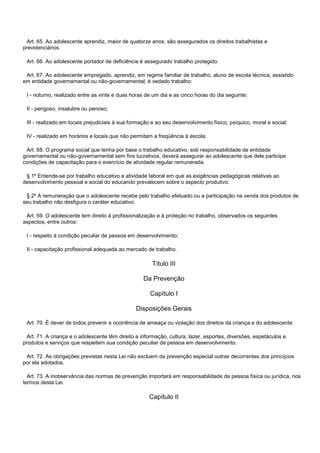 Art. 65. Ao adolescente aprendiz, maior de quatorze anos, são assegurados os direitos trabalhistas e
previdenciários.
Art. 66. Ao adolescente portador de deficiência é assegurado trabalho protegido.
Art. 67. Ao adolescente empregado, aprendiz, em regime familiar de trabalho, aluno de escola técnica, assistido
em entidade governamental ou não-governamental, é vedado trabalho:
I - noturno, realizado entre as vinte e duas horas de um dia e as cinco horas do dia seguinte;
II - perigoso, insalubre ou penoso;
III - realizado em locais prejudiciais à sua formação e ao seu desenvolvimento físico, psíquico, moral e social;
IV - realizado em horários e locais que não permitam a freqüência à escola.
Art. 68. O programa social que tenha por base o trabalho educativo, sob responsabilidade de entidade
governamental ou não-governamental sem fins lucrativos, deverá assegurar ao adolescente que dele participe
condições de capacitação para o exercício de atividade regular remunerada.
§ 1º Entende-se por trabalho educativo a atividade laboral em que as exigências pedagógicas relativas ao
desenvolvimento pessoal e social do educando prevalecem sobre o aspecto produtivo.
§ 2º A remuneração que o adolescente recebe pelo trabalho efetuado ou a participação na venda dos produtos de
seu trabalho não desfigura o caráter educativo.
Art. 69. O adolescente tem direito à profissionalização e à proteção no trabalho, observados os seguintes
aspectos, entre outros:
I - respeito à condição peculiar de pessoa em desenvolvimento;
II - capacitação profissional adequada ao mercado de trabalho.
Título III
Da Prevenção
Capítulo I
Disposições Gerais
Art. 70. É dever de todos prevenir a ocorrência de ameaça ou violação dos direitos da criança e do adolescente.
Art. 71. A criança e o adolescente têm direito a informação, cultura, lazer, esportes, diversões, espetáculos e
produtos e serviços que respeitem sua condição peculiar de pessoa em desenvolvimento.
Art. 72. As obrigações previstas nesta Lei não excluem da prevenção especial outras decorrentes dos princípios
por ela adotados.
Art. 73. A inobservância das normas de prevenção importará em responsabilidade da pessoa física ou jurídica, nos
termos desta Lei.
Capítulo II
 