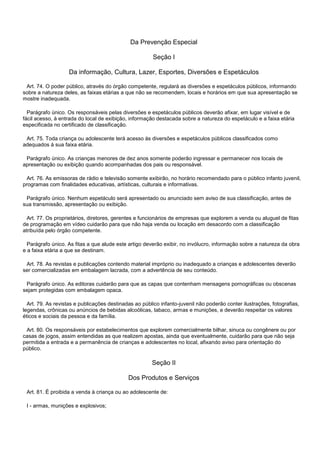 Da Prevenção Especial
Seção I
Da informação, Cultura, Lazer, Esportes, Diversões e Espetáculos
Art. 74. O poder público, através do órgão competente, regulará as diversões e espetáculos públicos, informando
sobre a natureza deles, as faixas etárias a que não se recomendem, locais e horários em que sua apresentação se
mostre inadequada.
Parágrafo único. Os responsáveis pelas diversões e espetáculos públicos deverão afixar, em lugar visível e de
fácil acesso, à entrada do local de exibição, informação destacada sobre a natureza do espetáculo e a faixa etária
especificada no certificado de classificação.
Art. 75. Toda criança ou adolescente terá acesso às diversões e espetáculos públicos classificados como
adequados à sua faixa etária.
Parágrafo único. As crianças menores de dez anos somente poderão ingressar e permanecer nos locais de
apresentação ou exibição quando acompanhadas dos pais ou responsável.
Art. 76. As emissoras de rádio e televisão somente exibirão, no horário recomendado para o público infanto juvenil,
programas com finalidades educativas, artísticas, culturais e informativas.
Parágrafo único. Nenhum espetáculo será apresentado ou anunciado sem aviso de sua classificação, antes de
sua transmissão, apresentação ou exibição.
Art. 77. Os proprietários, diretores, gerentes e funcionários de empresas que explorem a venda ou aluguel de fitas
de programação em vídeo cuidarão para que não haja venda ou locação em desacordo com a classificação
atribuída pelo órgão competente.
Parágrafo único. As fitas a que alude este artigo deverão exibir, no invólucro, informação sobre a natureza da obra
e a faixa etária a que se destinam.
Art. 78. As revistas e publicações contendo material impróprio ou inadequado a crianças e adolescentes deverão
ser comercializadas em embalagem lacrada, com a advertência de seu conteúdo.
Parágrafo único. As editoras cuidarão para que as capas que contenham mensagens pornográficas ou obscenas
sejam protegidas com embalagem opaca.
Art. 79. As revistas e publicações destinadas ao público infanto-juvenil não poderão conter ilustrações, fotografias,
legendas, crônicas ou anúncios de bebidas alcoólicas, tabaco, armas e munições, e deverão respeitar os valores
éticos e sociais da pessoa e da família.
Art. 80. Os responsáveis por estabelecimentos que explorem comercialmente bilhar, sinuca ou congênere ou por
casas de jogos, assim entendidas as que realizem apostas, ainda que eventualmente, cuidarão para que não seja
permitida a entrada e a permanência de crianças e adolescentes no local, afixando aviso para orientação do
público.
Seção II
Dos Produtos e Serviços
Art. 81. É proibida a venda à criança ou ao adolescente de:
I - armas, munições e explosivos;
 
