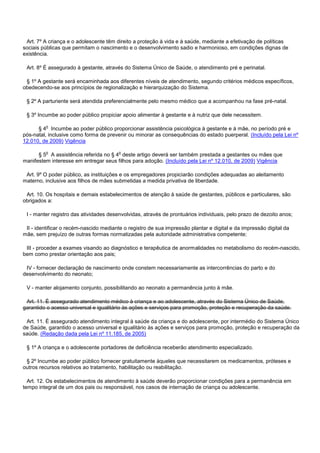 Art. 7º A criança e o adolescente têm direito a proteção à vida e à saúde, mediante a efetivação de políticas
sociais públicas que permitam o nascimento e o desenvolvimento sadio e harmonioso, em condições dignas de
existência.
Art. 8º É assegurado à gestante, através do Sistema Único de Saúde, o atendimento pré e perinatal.
§ 1º A gestante será encaminhada aos diferentes níveis de atendimento, segundo critérios médicos específicos,
obedecendo-se aos princípios de regionalização e hierarquização do Sistema.
§ 2º A parturiente será atendida preferencialmente pelo mesmo médico que a acompanhou na fase pré-natal.
§ 3º Incumbe ao poder público propiciar apoio alimentar à gestante e à nutriz que dele necessitem.
§ 4o Incumbe ao poder público proporcionar assistência psicológica à gestante e à mãe, no período pré e
pós-natal, inclusive como forma de prevenir ou minorar as consequências do estado puerperal. (Incluído pela Lei nº
12.010, de 2009) Vigência
§ 5o A assistência referida no § 4o deste artigo deverá ser também prestada a gestantes ou mães que
manifestem interesse em entregar seus filhos para adoção. (Incluído pela Lei nº 12.010, de 2009) Vigência
Art. 9º O poder público, as instituições e os empregadores propiciarão condições adequadas ao aleitamento
materno, inclusive aos filhos de mães submetidas a medida privativa de liberdade.
Art. 10. Os hospitais e demais estabelecimentos de atenção à saúde de gestantes, públicos e particulares, são
obrigados a:
I - manter registro das atividades desenvolvidas, através de prontuários individuais, pelo prazo de dezoito anos;
II - identificar o recém-nascido mediante o registro de sua impressão plantar e digital e da impressão digital da
mãe, sem prejuízo de outras formas normatizadas pela autoridade administrativa competente;
III - proceder a exames visando ao diagnóstico e terapêutica de anormalidades no metabolismo do recém-nascido,
bem como prestar orientação aos pais;
IV - fornecer declaração de nascimento onde constem necessariamente as intercorrências do parto e do
desenvolvimento do neonato;
V - manter alojamento conjunto, possibilitando ao neonato a permanência junto à mãe.
Art. 11. É assegurado atendimento médico à criança e ao adolescente, através do Sistema Único de Saúde,
garantido o acesso universal e igualitário às ações e serviços para promoção, proteção e recuperação da saúde.
Art. 11. É assegurado atendimento integral à saúde da criança e do adolescente, por intermédio do Sistema Único
de Saúde, garantido o acesso universal e igualitário às ações e serviços para promoção, proteção e recuperação da
saúde. (Redação dada pela Lei nº 11.185, de 2005)
§ 1º A criança e o adolescente portadores de deficiência receberão atendimento especializado.
§ 2º Incumbe ao poder público fornecer gratuitamente àqueles que necessitarem os medicamentos, próteses e
outros recursos relativos ao tratamento, habilitação ou reabilitação.
Art. 12. Os estabelecimentos de atendimento à saúde deverão proporcionar condições para a permanência em
tempo integral de um dos pais ou responsável, nos casos de internação de criança ou adolescente.
 