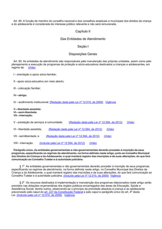 Art. 89. A função de membro do conselho nacional e dos conselhos estaduais e municipais dos direitos da criança
e do adolescente é considerada de interesse público relevante e não será remunerada.
Capítulo II
Das Entidades de Atendimento
Seção I
Disposições Gerais
Art. 90. As entidades de atendimento são responsáveis pela manutenção das próprias unidades, assim como pelo
planejamento e execução de programas de proteção e sócio-educativos destinados a crianças e adolescentes, em
regime de: (Vide)
I - orientação e apoio sócio-familiar;
II - apoio sócio-educativo em meio aberto;
III - colocação familiar;
IV - abrigo;
IV - acolhimento institucional; (Redação dada pela Lei nº 12.010, de 2009) Vigência
V - liberdade assistida;
VI - semi-liberdade;
VII - internação.
V - prestação de serviços à comunidade; (Redação dada pela Lei nº 12.594, de 2012) (Vide)
VI - liberdade assistida; (Redação dada pela Lei nº 12.594, de 2012) (Vide)
VII - semiliberdade; e (Redação dada pela Lei nº 12.594, de 2012) (Vide)
VIII - internação. (Incluído pela Lei nº 12.594, de 2012) (Vide)
Parágrafo único. As entidades governamentais e não-governamentais deverão proceder à inscrição de seus
programas, especificando os regimes de atendimento, na forma definida neste artigo, junto ao Conselho Municipal
dos Direitos da Criança e do Adolescente, o qual manterá registro das inscrições e de suas alterações, do que fará
comunicação ao Conselho Tutelar e à autoridade judiciária.
§ 1o As entidades governamentais e não governamentais deverão proceder à inscrição de seus programas,
especificando os regimes de atendimento, na forma definida neste artigo, no Conselho Municipal dos Direitos da
Criança e do Adolescente, o qual manterá registro das inscrições e de suas alterações, do que fará comunicação ao
Conselho Tutelar e à autoridade judiciária. (Incluído pela Lei nº 12.010, de 2009) Vigência
§ 2o Os recursos destinados à implementação e manutenção dos programas relacionados neste artigo serão
previstos nas dotações orçamentárias dos órgãos públicos encarregados das áreas de Educação, Saúde e
Assistência Social, dentre outros, observando-se o princípio da prioridade absoluta à criança e ao adolescente
preconizado pelo caput do art. 227 da Constituição Federal e pelo caput e parágrafo único do art. 4o desta
Lei. (Incluído pela Lei nº 12.010, de 2009) Vigência
 