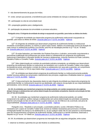 V - não desmembramento de grupos de irmãos;
VI - evitar, sempre que possível, a transferência para outras entidades de crianças e adolescentes abrigados;
VII - participação na vida da comunidade local;
VIII - preparação gradativa para o desligamento;
IX - participação de pessoas da comunidade no processo educativo.
Parágrafo único. O dirigente de entidade de abrigo e equiparado ao guardião, para todos os efeitos de direito.
§ 1o O dirigente de entidade que desenvolve programa de acolhimento institucional é equiparado ao
guardião, para todos os efeitos de direito. (Incluído pela Lei nº 12.010, de 2009) Vigência
§ 2o Os dirigentes de entidades que desenvolvem programas de acolhimento familiar ou institucional
remeterão à autoridade judiciária, no máximo a cada 6 (seis) meses, relatório circunstanciado acerca da situação de
cada criança ou adolescente acolhido e sua família, para fins da reavaliação prevista no § 1o do art. 19 desta
Lei. (Incluído pela Lei nº 12.010, de 2009) Vigência
§ 3o Os entes federados, por intermédio dos Poderes Executivo e Judiciário, promoverão conjuntamente a
permanente qualificação dos profissionais que atuam direta ou indiretamente em programas de acolhimento
institucional e destinados à colocação familiar de crianças e adolescentes, incluindo membros do Poder Judiciário,
Ministério Público e Conselho Tutelar. (Incluído pela Lei nº 12.010, de 2009) Vigência
§ 4o Salvo determinação em contrário da autoridade judiciária competente, as entidades que desenvolvem
programas de acolhimento familiar ou institucional, se necessário com o auxílio do Conselho Tutelar e dos órgãos
de assistência social, estimularão o contato da criança ou adolescente com seus pais e parentes, em cumprimento
ao disposto nos incisos I e VIII do caput deste artigo. (Incluído pela Lei nº 12.010, de 2009) Vigência
§ 5o As entidades que desenvolvem programas de acolhimento familiar ou institucional somente poderão
receber recursos públicos se comprovado o atendimento dos princípios, exigências e finalidades desta Lei. (Incluído
pela Lei nº 12.010, de 2009) Vigência
§ 6o O descumprimento das disposições desta Lei pelo dirigente de entidade que desenvolva programas de
acolhimento familiar ou institucional é causa de sua destituição, sem prejuízo da apuração de sua responsabilidade
administrativa, civil e criminal. (Incluído pela Lei nº 12.010, de 2009) Vigência
Art. 93. As entidades que mantenham programas de abrigo poderão, em caráter excepcional e de urgência,
abrigar crianças e adolescentes sem prévia determinação da autoridade competente, fazendo comunicação do fato
até o 2º dia útil imediato.
Art. 93. As entidades que mantenham programa de acolhimento institucional poderão, em caráter
excepcional e de urgência, acolher crianças e adolescentes sem prévia determinação da autoridade competente,
fazendo comunicação do fato em até 24 (vinte e quatro) horas ao Juiz da Infância e da Juventude, sob pena de
responsabilidade. (Redação dada pela Lei nº 12.010, de 2009) Vigência
Parágrafo único. Recebida a comunicação, a autoridade judiciária, ouvido o Ministério Público e se
necessário com o apoio do Conselho Tutelar local, tomará as medidas necessárias para promover a imediata
reintegração familiar da criança ou do adolescente ou, se por qualquer razão não for isso possível ou recomendável,
para seu encaminhamento a programa de acolhimento familiar, institucional ou a família substituta, observado o
disposto no § 2o do art. 101 desta Lei. (Incluído pela Lei nº 12.010, de 2009) Vigência
Art. 94. As entidades que desenvolvem programas de internação têm as seguintes obrigações, entre outras:
I - observar os direitos e garantias de que são titulares os adolescentes;
 