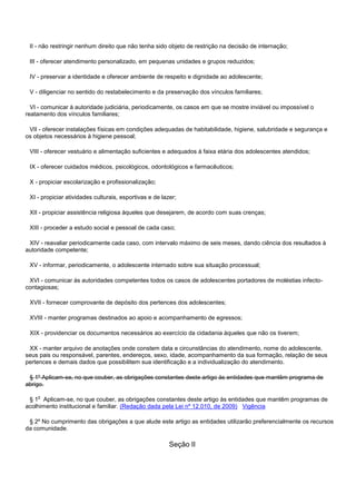 II - não restringir nenhum direito que não tenha sido objeto de restrição na decisão de internação;
III - oferecer atendimento personalizado, em pequenas unidades e grupos reduzidos;
IV - preservar a identidade e oferecer ambiente de respeito e dignidade ao adolescente;
V - diligenciar no sentido do restabelecimento e da preservação dos vínculos familiares;
VI - comunicar à autoridade judiciária, periodicamente, os casos em que se mostre inviável ou impossível o
reatamento dos vínculos familiares;
VII - oferecer instalações físicas em condições adequadas de habitabilidade, higiene, salubridade e segurança e
os objetos necessários à higiene pessoal;
VIII - oferecer vestuário e alimentação suficientes e adequados à faixa etária dos adolescentes atendidos;
IX - oferecer cuidados médicos, psicológicos, odontológicos e farmacêuticos;
X - propiciar escolarização e profissionalização;
XI - propiciar atividades culturais, esportivas e de lazer;
XII - propiciar assistência religiosa àqueles que desejarem, de acordo com suas crenças;
XIII - proceder a estudo social e pessoal de cada caso;
XIV - reavaliar periodicamente cada caso, com intervalo máximo de seis meses, dando ciência dos resultados à
autoridade competente;
XV - informar, periodicamente, o adolescente internado sobre sua situação processual;
XVI - comunicar às autoridades competentes todos os casos de adolescentes portadores de moléstias infecto-
contagiosas;
XVII - fornecer comprovante de depósito dos pertences dos adolescentes;
XVIII - manter programas destinados ao apoio e acompanhamento de egressos;
XIX - providenciar os documentos necessários ao exercício da cidadania àqueles que não os tiverem;
XX - manter arquivo de anotações onde constem data e circunstâncias do atendimento, nome do adolescente,
seus pais ou responsável, parentes, endereços, sexo, idade, acompanhamento da sua formação, relação de seus
pertences e demais dados que possibilitem sua identificação e a individualização do atendimento.
§ 1º Aplicam-se, no que couber, as obrigações constantes deste artigo às entidades que mantêm programa de
abrigo.
§ 1o Aplicam-se, no que couber, as obrigações constantes deste artigo às entidades que mantêm programas de
acolhimento institucional e familiar. (Redação dada pela Lei nº 12.010, de 2009) Vigência
§ 2º No cumprimento das obrigações a que alude este artigo as entidades utilizarão preferencialmente os recursos
da comunidade.
Seção II
 