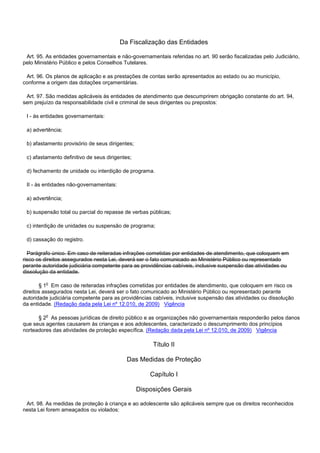Da Fiscalização das Entidades
Art. 95. As entidades governamentais e não-governamentais referidas no art. 90 serão fiscalizadas pelo Judiciário,
pelo Ministério Público e pelos Conselhos Tutelares.
Art. 96. Os planos de aplicação e as prestações de contas serão apresentados ao estado ou ao município,
conforme a origem das dotações orçamentárias.
Art. 97. São medidas aplicáveis às entidades de atendimento que descumprirem obrigação constante do art. 94,
sem prejuízo da responsabilidade civil e criminal de seus dirigentes ou prepostos:
I - às entidades governamentais:
a) advertência;
b) afastamento provisório de seus dirigentes;
c) afastamento definitivo de seus dirigentes;
d) fechamento de unidade ou interdição de programa.
II - às entidades não-governamentais:
a) advertência;
b) suspensão total ou parcial do repasse de verbas públicas;
c) interdição de unidades ou suspensão de programa;
d) cassação do registro.
Parágrafo único. Em caso de reiteradas infrações cometidas por entidades de atendimento, que coloquem em
risco os direitos assegurados nesta Lei, deverá ser o fato comunicado ao Ministério Público ou representado
perante autoridade judiciária competente para as providências cabíveis, inclusive suspensão das atividades ou
dissolução da entidade.
§ 1o Em caso de reiteradas infrações cometidas por entidades de atendimento, que coloquem em risco os
direitos assegurados nesta Lei, deverá ser o fato comunicado ao Ministério Público ou representado perante
autoridade judiciária competente para as providências cabíveis, inclusive suspensão das atividades ou dissolução
da entidade. (Redação dada pela Lei nº 12.010, de 2009) Vigência
§ 2o As pessoas jurídicas de direito público e as organizações não governamentais responderão pelos danos
que seus agentes causarem às crianças e aos adolescentes, caracterizado o descumprimento dos princípios
norteadores das atividades de proteção específica. (Redação dada pela Lei nº 12.010, de 2009) Vigência
Título II
Das Medidas de Proteção
Capítulo I
Disposições Gerais
Art. 98. As medidas de proteção à criança e ao adolescente são aplicáveis sempre que os direitos reconhecidos
nesta Lei forem ameaçados ou violados:
 