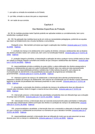 I - por ação ou omissão da sociedade ou do Estado;
II - por falta, omissão ou abuso dos pais ou responsável;
III - em razão de sua conduta.
Capítulo II
Das Medidas Específicas de Proteção
Art. 99. As medidas previstas neste Capítulo poderão ser aplicadas isolada ou cumulativamente, bem como
substituídas a qualquer tempo.
Art. 100. Na aplicação das medidas levar-se-ão em conta as necessidades pedagógicas, preferindo-se aquelas
que visem ao fortalecimento dos vínculos familiares e comunitários.
Parágrafo único. São também princípios que regem a aplicação das medidas: (Incluído pela Lei nº 12.010,
de 2009) Vigência
I - condição da criança e do adolescente como sujeitos de direitos: crianças e adolescentes são os titulares
dos direitos previstos nesta e em outras Leis, bem como na Constituição Federal; (Incluído pela Lei nº 12.010, de
2009) Vigência
II - proteção integral e prioritária: a interpretação e aplicação de toda e qualquer norma contida nesta Lei deve
ser voltada à proteção integral e prioritária dos direitos de que crianças e adolescentes são titulares; (Incluído pela
Lei nº 12.010, de 2009) Vigência
III - responsabilidade primária e solidária do poder público: a plena efetivação dos direitos assegurados a
crianças e a adolescentes por esta Lei e pela Constituição Federal, salvo nos casos por esta expressamente
ressalvados, é de responsabilidade primária e solidária das 3 (três) esferas de governo, sem prejuízo da
municipalização do atendimento e da possibilidade da execução de programas por entidades não
governamentais; (Incluído pela Lei nº 12.010, de 2009) Vigência
IV - interesse superior da criança e do adolescente: a intervenção deve atender prioritariamente aos
interesses e direitos da criança e do adolescente, sem prejuízo da consideração que for devida a outros interesses
legítimos no âmbito da pluralidade dos interesses presentes no caso concreto; (Incluído pela Lei nº 12.010, de
2009) Vigência
V - privacidade: a promoção dos direitos e proteção da criança e do adolescente deve ser efetuada no
respeito pela intimidade, direito à imagem e reserva da sua vida privada; (Incluído pela Lei nº 12.010, de
2009) Vigência
VI - intervenção precoce: a intervenção das autoridades competentes deve ser efetuada logo que a situação
de perigo seja conhecida; (Incluído pela Lei nº 12.010, de 2009) Vigência
VII - intervenção mínima: a intervenção deve ser exercida exclusivamente pelas autoridades e instituições
cuja ação seja indispensável à efetiva promoção dos direitos e à proteção da criança e do adolescente; (Incluído
pela Lei nº 12.010, de 2009) Vigência
VIII - proporcionalidade e atualidade: a intervenção deve ser a necessária e adequada à situação de perigo
em que a criança ou o adolescente se encontram no momento em que a decisão é tomada; (Incluído pela Lei nº
12.010, de 2009) Vigência
IX - responsabilidade parental: a intervenção deve ser efetuada de modo que os pais assumam os seus
deveres para com a criança e o adolescente; (Incluído pela Lei nº 12.010, de 2009) Vigência
 