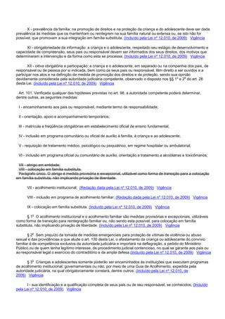 X - prevalência da família: na promoção de direitos e na proteção da criança e do adolescente deve ser dada
prevalência às medidas que os mantenham ou reintegrem na sua família natural ou extensa ou, se isto não for
possível, que promovam a sua integração em família substituta; (Incluído pela Lei nº 12.010, de 2009) Vigência
XI - obrigatoriedade da informação: a criança e o adolescente, respeitado seu estágio de desenvolvimento e
capacidade de compreensão, seus pais ou responsável devem ser informados dos seus direitos, dos motivos que
determinaram a intervenção e da forma como esta se processa; (Incluído pela Lei nº 12.010, de 2009) Vigência
XII - oitiva obrigatória e participação: a criança e o adolescente, em separado ou na companhia dos pais, de
responsável ou de pessoa por si indicada, bem como os seus pais ou responsável, têm direito a ser ouvidos e a
participar nos atos e na definição da medida de promoção dos direitos e de proteção, sendo sua opinião
devidamente considerada pela autoridade judiciária competente, observado o disposto nos §§ 1o e 2o do art. 28
desta Lei. (Incluído pela Lei nº 12.010, de 2009) Vigência
Art. 101. Verificada qualquer das hipóteses previstas no art. 98, a autoridade competente poderá determinar,
dentre outras, as seguintes medidas:
I - encaminhamento aos pais ou responsável, mediante termo de responsabilidade;
II - orientação, apoio e acompanhamento temporários;
III - matrícula e freqüência obrigatórias em estabelecimento oficial de ensino fundamental;
IV - inclusão em programa comunitário ou oficial de auxílio à família, à criança e ao adolescente;
V - requisição de tratamento médico, psicológico ou psiquiátrico, em regime hospitalar ou ambulatorial;
VI - inclusão em programa oficial ou comunitário de auxílio, orientação e tratamento a alcoólatras e toxicômanos;
VII - abrigo em entidade;
VIII - colocação em família substituta.
Parágrafo único. O abrigo é medida provisória e excepcional, utilizável como forma de transição para a colocação
em família substituta, não implicando privação de liberdade.
VII - acolhimento institucional; (Redação dada pela Lei nº 12.010, de 2009) Vigência
VIII - inclusão em programa de acolhimento familiar; (Redação dada pela Lei nº 12.010, de 2009) Vigência
IX - colocação em família substituta. (Incluído pela Lei nº 12.010, de 2009) Vigência
§ 1o O acolhimento institucional e o acolhimento familiar são medidas provisórias e excepcionais, utilizáveis
como forma de transição para reintegração familiar ou, não sendo esta possível, para colocação em família
substituta, não implicando privação de liberdade. (Incluído pela Lei nº 12.010, de 2009) Vigência
§ 2o Sem prejuízo da tomada de medidas emergenciais para proteção de vítimas de violência ou abuso
sexual e das providências a que alude o art. 130 desta Lei, o afastamento da criança ou adolescente do convívio
familiar é de competência exclusiva da autoridade judiciária e importará na deflagração, a pedido do Ministério
Público ou de quem tenha legítimo interesse, de procedimento judicial contencioso, no qual se garanta aos pais ou
ao responsável legal o exercício do contraditório e da ampla defesa.(Incluído pela Lei nº 12.010, de 2009) Vigência
§ 3o Crianças e adolescentes somente poderão ser encaminhados às instituições que executam programas
de acolhimento institucional, governamentais ou não, por meio de uma Guia de Acolhimento, expedida pela
autoridade judiciária, na qual obrigatoriamente constará, dentre outros: (Incluído pela Lei nº 12.010, de
2009) Vigência
I - sua identificação e a qualificação completa de seus pais ou de seu responsável, se conhecidos; (Incluído
pela Lei nº 12.010, de 2009) Vigência
 