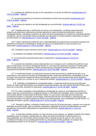 II - o endereço de residência dos pais ou do responsável, com pontos de referência; (Incluído pela Lei nº
12.010, de 2009) Vigência
III - os nomes de parentes ou de terceiros interessados em tê-los sob sua guarda; (Incluído pela Lei nº
12.010, de 2009) Vigência
IV - os motivos da retirada ou da não reintegração ao convívio familiar. (Incluído pela Lei nº 12.010, de
2009) Vigência
§ 4o Imediatamente após o acolhimento da criança ou do adolescente, a entidade responsável pelo
programa de acolhimento institucional ou familiar elaborará um plano individual de atendimento, visando à
reintegração familiar, ressalvada a existência de ordem escrita e fundamentada em contrário de autoridade judiciária
competente, caso em que também deverá contemplar sua colocação em família substituta, observadas as regras e
princípios desta Lei. (Incluído pela Lei nº 12.010, de 2009) Vigência
§ 5o O plano individual será elaborado sob a responsabilidade da equipe técnica do respectivo programa de
atendimento e levará em consideração a opinião da criança ou do adolescente e a oitiva dos pais ou do
responsável. (Incluído pela Lei nº 12.010, de 2009) Vigência
§ 6o Constarão do plano individual, dentre outros: (Incluído pela Lei nº 12.010, de 2009) Vigência
I - os resultados da avaliação interdisciplinar; (Incluído pela Lei nº 12.010, de 2009) Vigência
II - os compromissos assumidos pelos pais ou responsável; e (Incluído pela Lei nº 12.010, de
2009) Vigência
III - a previsão das atividades a serem desenvolvidas com a criança ou com o adolescente acolhido e seus
pais ou responsável, com vista na reintegração familiar ou, caso seja esta vedada por expressa e fundamentada
determinação judicial, as providências a serem tomadas para sua colocação em família substituta, sob direta
supervisão da autoridade judiciária. (Incluído pela Lei nº 12.010, de 2009) Vigência
§ 7o O acolhimento familiar ou institucional ocorrerá no local mais próximo à residência dos pais ou do
responsável e, como parte do processo de reintegração familiar, sempre que identificada a necessidade, a família
de origem será incluída em programas oficiais de orientação, de apoio e de promoção social, sendo facilitado e
estimulado o contato com a criança ou com o adolescente acolhido. (Incluído pela Lei nº 12.010, de 2009) Vigência
§ 8o Verificada a possibilidade de reintegração familiar, o responsável pelo programa de acolhimento
familiar ou institucional fará imediata comunicação à autoridade judiciária, que dará vista ao Ministério Público, pelo
prazo de 5 (cinco) dias, decidindo em igual prazo. (Incluído pela Lei nº 12.010, de 2009) Vigência
§ 9o Em sendo constatada a impossibilidade de reintegração da criança ou do adolescente à família de
origem, após seu encaminhamento a programas oficiais ou comunitários de orientação, apoio e promoção social,
será enviado relatório fundamentado ao Ministério Público, no qual conste a descrição pormenorizada das
providências tomadas e a expressa recomendação, subscrita pelos técnicos da entidade ou responsáveis pela
execução da política municipal de garantia do direito à convivência familiar, para a destituição do poder familiar, ou
destituição de tutela ou guarda. (Incluído pela Lei nº 12.010, de 2009) Vigência
§ 10. Recebido o relatório, o Ministério Público terá o prazo de 30 (trinta) dias para o ingresso com a ação de
destituição do poder familiar, salvo se entender necessária a realização de estudos complementares ou outras
providências que entender indispensáveis ao ajuizamento da demanda. (Incluído pela Lei nº 12.010, de
2009) Vigência
§ 11. A autoridade judiciária manterá, em cada comarca ou foro regional, um cadastro contendo informações
atualizadas sobre as crianças e adolescentes em regime de acolhimento familiar e institucional sob sua
responsabilidade, com informações pormenorizadas sobre a situação jurídica de cada um, bem como as
providências tomadas para sua reintegração familiar ou colocação em família substituta, em qualquer das
modalidades previstas no art. 28 desta Lei. (Incluído pela Lei nº 12.010, de 2009) Vigência
 