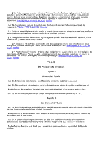 § 12. Terão acesso ao cadastro o Ministério Público, o Conselho Tutelar, o órgão gestor da Assistência
Social e os Conselhos Municipais dos Direitos da Criança e do Adolescente e da Assistência Social, aos quais
incumbe deliberar sobre a implementação de políticas públicas que permitam reduzir o número de crianças e
adolescentes afastados do convívio familiar e abreviar o período de permanência em programa de
acolhimento.(Incluído pela Lei nº 12.010, de 2009) Vigência
Art. 102. As medidas de proteção de que trata este Capítulo serão acompanhadas da regularização do
registro civil. (Vide Lei nº 12.010, de 2009) Vigência
§ 1º Verificada a inexistência de registro anterior, o assento de nascimento da criança ou adolescente será feito à
vista dos elementos disponíveis, mediante requisição da autoridade judiciária.
§ 2º Os registros e certidões necessários à regularização de que trata este artigo são isentos de multas, custas e
emolumentos, gozando de absoluta prioridade.
§ 3o Caso ainda não definida a paternidade, será deflagrado procedimento específico destinado à sua
averiguação, conforme previsto pela Lei no 8.560, de 29 de dezembro de 1992. (Incluído pela Lei nº 12.010, de
2009) Vigência
§ 4o Nas hipóteses previstas no § 3o deste artigo, é dispensável o ajuizamento de ação de investigação de
paternidade pelo Ministério Público se, após o não comparecimento ou a recusa do suposto pai em assumir a
paternidade a ele atribuída, a criança for encaminhada para adoção. (Incluído pela Lei nº 12.010, de
2009) Vigência
Título III
Da Prática de Ato Infracional
Capítulo I
Disposições Gerais
Art. 103. Considera-se ato infracional a conduta descrita como crime ou contravenção penal.
Art. 104. São penalmente inimputáveis os menores de dezoito anos, sujeitos às medidas previstas nesta Lei.
Parágrafo único. Para os efeitos desta Lei, deve ser considerada a idade do adolescente à data do fato.
Art. 105. Ao ato infracional praticado por criança corresponderão as medidas previstas no art. 101.
Capítulo II
Dos Direitos Individuais
Art. 106. Nenhum adolescente será privado de sua liberdade senão em flagrante de ato infracional ou por ordem
escrita e fundamentada da autoridade judiciária competente.
Parágrafo único. O adolescente tem direito à identificação dos responsáveis pela sua apreensão, devendo ser
informado acerca de seus direitos.
Art. 107. A apreensão de qualquer adolescente e o local onde se encontra recolhido serão incontinenti
comunicados à autoridade judiciária competente e à família do apreendido ou à pessoa por ele indicada.
Parágrafo único. Examinar-se-á, desde logo e sob pena de responsabilidade, a possibilidade de liberação
imediata.
 