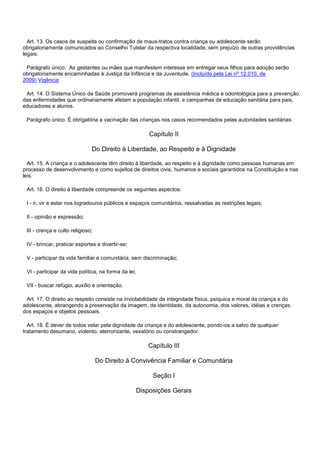 Art. 13. Os casos de suspeita ou confirmação de maus-tratos contra criança ou adolescente serão
obrigatoriamente comunicados ao Conselho Tutelar da respectiva localidade, sem prejuízo de outras providências
legais.
Parágrafo único. As gestantes ou mães que manifestem interesse em entregar seus filhos para adoção serão
obrigatoriamente encaminhadas à Justiça da Infância e da Juventude. (Incluído pela Lei nº 12.010, de
2009) Vigência
Art. 14. O Sistema Único de Saúde promoverá programas de assistência médica e odontológica para a prevenção
das enfermidades que ordinariamente afetam a população infantil, e campanhas de educação sanitária para pais,
educadores e alunos.
Parágrafo único. É obrigatória a vacinação das crianças nos casos recomendados pelas autoridades sanitárias.
Capítulo II
Do Direito à Liberdade, ao Respeito e à Dignidade
Art. 15. A criança e o adolescente têm direito à liberdade, ao respeito e à dignidade como pessoas humanas em
processo de desenvolvimento e como sujeitos de direitos civis, humanos e sociais garantidos na Constituição e nas
leis.
Art. 16. O direito à liberdade compreende os seguintes aspectos:
I - ir, vir e estar nos logradouros públicos e espaços comunitários, ressalvadas as restrições legais;
II - opinião e expressão;
III - crença e culto religioso;
IV - brincar, praticar esportes e divertir-se;
V - participar da vida familiar e comunitária, sem discriminação;
VI - participar da vida política, na forma da lei;
VII - buscar refúgio, auxílio e orientação.
Art. 17. O direito ao respeito consiste na inviolabilidade da integridade física, psíquica e moral da criança e do
adolescente, abrangendo a preservação da imagem, da identidade, da autonomia, dos valores, idéias e crenças,
dos espaços e objetos pessoais.
Art. 18. É dever de todos velar pela dignidade da criança e do adolescente, pondo-os a salvo de qualquer
tratamento desumano, violento, aterrorizante, vexatório ou constrangedor.
Capítulo III
Do Direito à Convivência Familiar e Comunitária
Seção I
Disposições Gerais
 