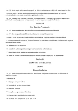 Art. 108. A internação, antes da sentença, pode ser determinada pelo prazo máximo de quarenta e cinco dias.
Parágrafo único. A decisão deverá ser fundamentada e basear-se em indícios suficientes de autoria e
materialidade, demonstrada a necessidade imperiosa da medida.
Art. 109. O adolescente civilmente identificado não será submetido a identificação compulsória pelos órgãos
policiais, de proteção e judiciais, salvo para efeito de confrontação, havendo dúvida fundada.
Capítulo III
Das Garantias Processuais
Art. 110. Nenhum adolescente será privado de sua liberdade sem o devido processo legal.
Art. 111. São asseguradas ao adolescente, entre outras, as seguintes garantias:
I - pleno e formal conhecimento da atribuição de ato infracional, mediante citação ou meio equivalente;
II - igualdade na relação processual, podendo confrontar-se com vítimas e testemunhas e produzir todas as provas
necessárias à sua defesa;
III - defesa técnica por advogado;
IV - assistência judiciária gratuita e integral aos necessitados, na forma da lei;
V - direito de ser ouvido pessoalmente pela autoridade competente;
VI - direito de solicitar a presença de seus pais ou responsável em qualquer fase do procedimento.
Capítulo IV
Das Medidas Sócio-Educativas
Seção I
Disposições Gerais
Art. 112. Verificada a prática de ato infracional, a autoridade competente poderá aplicar ao adolescente as
seguintes medidas:
I - advertência;
II - obrigação de reparar o dano;
III - prestação de serviços à comunidade;
IV - liberdade assistida;
V - inserção em regime de semi-liberdade;
VI - internação em estabelecimento educacional;
VII - qualquer uma das previstas no art. 101, I a VI.
 