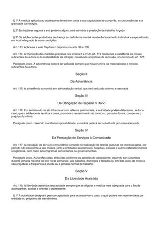 § 1º A medida aplicada ao adolescente levará em conta a sua capacidade de cumpri-la, as circunstâncias e a
gravidade da infração.
§ 2º Em hipótese alguma e sob pretexto algum, será admitida a prestação de trabalho forçado.
§ 3º Os adolescentes portadores de doença ou deficiência mental receberão tratamento individual e especializado,
em local adequado às suas condições.
Art. 113. Aplica-se a este Capítulo o disposto nos arts. 99 e 100.
Art. 114. A imposição das medidas previstas nos incisos II a VI do art. 112 pressupõe a existência de provas
suficientes da autoria e da materialidade da infração, ressalvada a hipótese de remissão, nos termos do art. 127.
Parágrafo único. A advertência poderá ser aplicada sempre que houver prova da materialidade e indícios
suficientes da autoria.
Seção II
Da Advertência
Art. 115. A advertência consistirá em admoestação verbal, que será reduzida a termo e assinada.
Seção III
Da Obrigação de Reparar o Dano
Art. 116. Em se tratando de ato infracional com reflexos patrimoniais, a autoridade poderá determinar, se for o
caso, que o adolescente restitua a coisa, promova o ressarcimento do dano, ou, por outra forma, compense o
prejuízo da vítima.
Parágrafo único. Havendo manifesta impossibilidade, a medida poderá ser substituída por outra adequada.
Seção IV
Da Prestação de Serviços à Comunidade
Art. 117. A prestação de serviços comunitários consiste na realização de tarefas gratuitas de interesse geral, por
período não excedente a seis meses, junto a entidades assistenciais, hospitais, escolas e outros estabelecimentos
congêneres, bem como em programas comunitários ou governamentais.
Parágrafo único. As tarefas serão atribuídas conforme as aptidões do adolescente, devendo ser cumpridas
durante jornada máxima de oito horas semanais, aos sábados, domingos e feriados ou em dias úteis, de modo a
não prejudicar a freqüência à escola ou à jornada normal de trabalho.
Seção V
Da Liberdade Assistida
Art. 118. A liberdade assistida será adotada sempre que se afigurar a medida mais adequada para o fim de
acompanhar, auxiliar e orientar o adolescente.
§ 1º A autoridade designará pessoa capacitada para acompanhar o caso, a qual poderá ser recomendada por
entidade ou programa de atendimento.
 