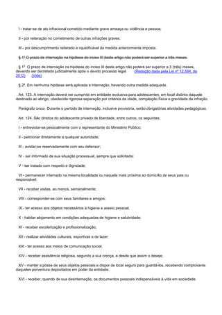 I - tratar-se de ato infracional cometido mediante grave ameaça ou violência a pessoa;
II - por reiteração no cometimento de outras infrações graves;
III - por descumprimento reiterado e injustificável da medida anteriormente imposta.
§ 1º O prazo de internação na hipótese do inciso III deste artigo não poderá ser superior a três meses.
§ 1o O prazo de internação na hipótese do inciso III deste artigo não poderá ser superior a 3 (três) meses,
devendo ser decretada judicialmente após o devido processo legal. (Redação dada pela Lei nº 12.594, de
2012) (Vide)
§ 2º. Em nenhuma hipótese será aplicada a internação, havendo outra medida adequada.
Art. 123. A internação deverá ser cumprida em entidade exclusiva para adolescentes, em local distinto daquele
destinado ao abrigo, obedecida rigorosa separação por critérios de idade, compleição física e gravidade da infração.
Parágrafo único. Durante o período de internação, inclusive provisória, serão obrigatórias atividades pedagógicas.
Art. 124. São direitos do adolescente privado de liberdade, entre outros, os seguintes:
I - entrevistar-se pessoalmente com o representante do Ministério Público;
II - peticionar diretamente a qualquer autoridade;
III - avistar-se reservadamente com seu defensor;
IV - ser informado de sua situação processual, sempre que solicitada;
V - ser tratado com respeito e dignidade;
VI - permanecer internado na mesma localidade ou naquela mais próxima ao domicílio de seus pais ou
responsável;
VII - receber visitas, ao menos, semanalmente;
VIII - corresponder-se com seus familiares e amigos;
IX - ter acesso aos objetos necessários à higiene e asseio pessoal;
X - habitar alojamento em condições adequadas de higiene e salubridade;
XI - receber escolarização e profissionalização;
XII - realizar atividades culturais, esportivas e de lazer:
XIII - ter acesso aos meios de comunicação social;
XIV - receber assistência religiosa, segundo a sua crença, e desde que assim o deseje;
XV - manter a posse de seus objetos pessoais e dispor de local seguro para guardá-los, recebendo comprovante
daqueles porventura depositados em poder da entidade;
XVI - receber, quando de sua desinternação, os documentos pessoais indispensáveis à vida em sociedade.
 