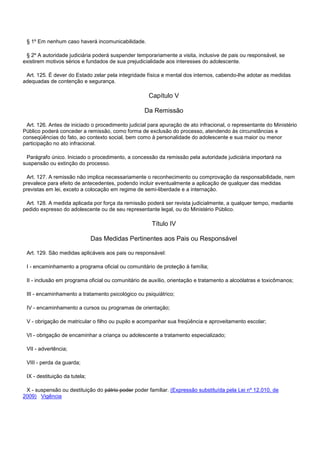 § 1º Em nenhum caso haverá incomunicabilidade.
§ 2º A autoridade judiciária poderá suspender temporariamente a visita, inclusive de pais ou responsável, se
existirem motivos sérios e fundados de sua prejudicialidade aos interesses do adolescente.
Art. 125. É dever do Estado zelar pela integridade física e mental dos internos, cabendo-lhe adotar as medidas
adequadas de contenção e segurança.
Capítulo V
Da Remissão
Art. 126. Antes de iniciado o procedimento judicial para apuração de ato infracional, o representante do Ministério
Público poderá conceder a remissão, como forma de exclusão do processo, atendendo às circunstâncias e
conseqüências do fato, ao contexto social, bem como à personalidade do adolescente e sua maior ou menor
participação no ato infracional.
Parágrafo único. Iniciado o procedimento, a concessão da remissão pela autoridade judiciária importará na
suspensão ou extinção do processo.
Art. 127. A remissão não implica necessariamente o reconhecimento ou comprovação da responsabilidade, nem
prevalece para efeito de antecedentes, podendo incluir eventualmente a aplicação de qualquer das medidas
previstas em lei, exceto a colocação em regime de semi-liberdade e a internação.
Art. 128. A medida aplicada por força da remissão poderá ser revista judicialmente, a qualquer tempo, mediante
pedido expresso do adolescente ou de seu representante legal, ou do Ministério Público.
Título IV
Das Medidas Pertinentes aos Pais ou Responsável
Art. 129. São medidas aplicáveis aos pais ou responsável:
I - encaminhamento a programa oficial ou comunitário de proteção à família;
II - inclusão em programa oficial ou comunitário de auxílio, orientação e tratamento a alcoólatras e toxicômanos;
III - encaminhamento a tratamento psicológico ou psiquiátrico;
IV - encaminhamento a cursos ou programas de orientação;
V - obrigação de matricular o filho ou pupilo e acompanhar sua freqüência e aproveitamento escolar;
VI - obrigação de encaminhar a criança ou adolescente a tratamento especializado;
VII - advertência;
VIII - perda da guarda;
IX - destituição da tutela;
X - suspensão ou destituição do pátrio poder poder familiar. (Expressão substituída pela Lei nº 12.010, de
2009) Vigência
 