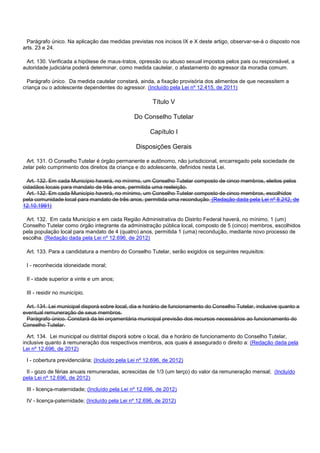 Parágrafo único. Na aplicação das medidas previstas nos incisos IX e X deste artigo, observar-se-á o disposto nos
arts. 23 e 24.
Art. 130. Verificada a hipótese de maus-tratos, opressão ou abuso sexual impostos pelos pais ou responsável, a
autoridade judiciária poderá determinar, como medida cautelar, o afastamento do agressor da moradia comum.
Parágrafo único. Da medida cautelar constará, ainda, a fixação provisória dos alimentos de que necessitem a
criança ou o adolescente dependentes do agressor. (Incluído pela Lei nº 12.415, de 2011)
Título V
Do Conselho Tutelar
Capítulo I
Disposições Gerais
Art. 131. O Conselho Tutelar é órgão permanente e autônomo, não jurisdicional, encarregado pela sociedade de
zelar pelo cumprimento dos direitos da criança e do adolescente, definidos nesta Lei.
Art. 132. Em cada Município haverá, no mínimo, um Conselho Tutelar composto de cinco membros, eleitos pelos
cidadãos locais para mandato de três anos, permitida uma reeleição.
Art. 132. Em cada Município haverá, no mínimo, um Conselho Tutelar composto de cinco membros, escolhidos
pela comunidade local para mandato de três anos, permitida uma recondução. (Redação dada pela Lei nº 8.242, de
12.10.1991)
Art. 132. Em cada Município e em cada Região Administrativa do Distrito Federal haverá, no mínimo, 1 (um)
Conselho Tutelar como órgão integrante da administração pública local, composto de 5 (cinco) membros, escolhidos
pela população local para mandato de 4 (quatro) anos, permitida 1 (uma) recondução, mediante novo processo de
escolha. (Redação dada pela Lei nº 12.696, de 2012)
Art. 133. Para a candidatura a membro do Conselho Tutelar, serão exigidos os seguintes requisitos:
I - reconhecida idoneidade moral;
II - idade superior a vinte e um anos;
III - residir no município.
Art. 134. Lei municipal disporá sobre local, dia e horário de funcionamento do Conselho Tutelar, inclusive quanto a
eventual remuneração de seus membros.
Parágrafo único. Constará da lei orçamentária municipal previsão dos recursos necessários ao funcionamento do
Conselho Tutelar.
Art. 134. Lei municipal ou distrital disporá sobre o local, dia e horário de funcionamento do Conselho Tutelar,
inclusive quanto à remuneração dos respectivos membros, aos quais é assegurado o direito a: (Redação dada pela
Lei nº 12.696, de 2012)
I - cobertura previdenciária; (Incluído pela Lei nº 12.696, de 2012)
II - gozo de férias anuais remuneradas, acrescidas de 1/3 (um terço) do valor da remuneração mensal; (Incluído
pela Lei nº 12.696, de 2012)
III - licença-maternidade; (Incluído pela Lei nº 12.696, de 2012)
IV - licença-paternidade; (Incluído pela Lei nº 12.696, de 2012)
 