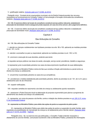 V - gratificação natalina. (Incluído pela Lei nº 12.696, de 2012)
Parágrafo único. Constará da lei orçamentária municipal e da do Distrito Federal previsão dos recursos
necessários ao funcionamento do Conselho Tutelar e à remuneração e formação continuada dos conselheiros
tutelares. (Redação dada pela Lei nº 12.696, de 2012)
Art. 135. O exercício efetivo da função de conselheiro constituirá serviço público relevante, estabelecerá
presunção de idoneidade moral e assegurará prisão especial, em caso de crime comum, até o julgamento definitivo.
Art. 135. O exercício efetivo da função de conselheiro constituirá serviço público relevante e estabelecerá
presunção de idoneidade moral. (Redação dada pela Lei nº 12.696, de 2012)
Capítulo II
Das Atribuições do Conselho
Art. 136. São atribuições do Conselho Tutelar:
I - atender as crianças e adolescentes nas hipóteses previstas nos arts. 98 e 105, aplicando as medidas previstas
no art. 101, I a VII;
II - atender e aconselhar os pais ou responsável, aplicando as medidas previstas no art. 129, I a VII;
III - promover a execução de suas decisões, podendo para tanto:
a) requisitar serviços públicos nas áreas de saúde, educação, serviço social, previdência, trabalho e segurança;
b) representar junto à autoridade judiciária nos casos de descumprimento injustificado de suas deliberações.
IV - encaminhar ao Ministério Público notícia de fato que constitua infração administrativa ou penal contra os
direitos da criança ou adolescente;
V - encaminhar à autoridade judiciária os casos de sua competência;
VI - providenciar a medida estabelecida pela autoridade judiciária, dentre as previstas no art. 101, de I a VI, para o
adolescente autor de ato infracional;
VII - expedir notificações;
VIII - requisitar certidões de nascimento e de óbito de criança ou adolescente quando necessário;
IX - assessorar o Poder Executivo local na elaboração da proposta orçamentária para planos e programas de
atendimento dos direitos da criança e do adolescente;
X - representar, em nome da pessoa e da família, contra a violação dos direitos previstos no art. 220, § 3º, inciso
II, da Constituição Federal;
XI - representar ao Ministério Público, para efeito das ações de perda ou suspensão do pátrio poder.
XI - representar ao Ministério Público para efeito das ações de perda ou suspensão do poder familiar, após
esgotadas as possibilidades de manutenção da criança ou do adolescente junto à família natural. (Redação dada
pela Lei nº 12.010, de 2009) Vigência
Parágrafo único. Se, no exercício de suas atribuições, o Conselho Tutelar entender necessário o
afastamento do convívio familiar, comunicará incontinenti o fato ao Ministério Público, prestando-lhe informações
 