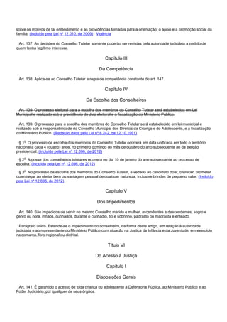 sobre os motivos de tal entendimento e as providências tomadas para a orientação, o apoio e a promoção social da
família. (Incluído pela Lei nº 12.010, de 2009) Vigência
Art. 137. As decisões do Conselho Tutelar somente poderão ser revistas pela autoridade judiciária a pedido de
quem tenha legítimo interesse.
Capítulo III
Da Competência
Art. 138. Aplica-se ao Conselho Tutelar a regra de competência constante do art. 147.
Capítulo IV
Da Escolha dos Conselheiros
Art. 139. O processo eleitoral para a escolha dos membros do Conselho Tutelar será estabelecido em Lei
Municipal e realizado sob a presidência de Juiz eleitoral e a fiscalização do Ministério Público.
Art. 139. O processo para a escolha dos membros do Conselho Tutelar será estabelecido em lei municipal e
realizado sob a responsabilidade do Conselho Municipal dos Direitos da Criança e do Adolescente, e a fiscalização
do Ministério Público. (Redação dada pela Lei nº 8.242, de 12.10.1991)
§ 1o O processo de escolha dos membros do Conselho Tutelar ocorrerá em data unificada em todo o território
nacional a cada 4 (quatro) anos, no primeiro domingo do mês de outubro do ano subsequente ao da eleição
presidencial. (Incluído pela Lei nº 12.696, de 2012)
§ 2o A posse dos conselheiros tutelares ocorrerá no dia 10 de janeiro do ano subsequente ao processo de
escolha. (Incluído pela Lei nº 12.696, de 2012)
§ 3o No processo de escolha dos membros do Conselho Tutelar, é vedado ao candidato doar, oferecer, prometer
ou entregar ao eleitor bem ou vantagem pessoal de qualquer natureza, inclusive brindes de pequeno valor. (Incluído
pela Lei nº 12.696, de 2012)
Capítulo V
Dos Impedimentos
Art. 140. São impedidos de servir no mesmo Conselho marido e mulher, ascendentes e descendentes, sogro e
genro ou nora, irmãos, cunhados, durante o cunhadio, tio e sobrinho, padrasto ou madrasta e enteado.
Parágrafo único. Estende-se o impedimento do conselheiro, na forma deste artigo, em relação à autoridade
judiciária e ao representante do Ministério Público com atuação na Justiça da Infância e da Juventude, em exercício
na comarca, foro regional ou distrital.
Título VI
Do Acesso à Justiça
Capítulo I
Disposições Gerais
Art. 141. É garantido o acesso de toda criança ou adolescente à Defensoria Pública, ao Ministério Público e ao
Poder Judiciário, por qualquer de seus órgãos.
 