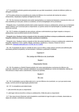 § 1º. A assistência judiciária gratuita será prestada aos que dela necessitarem, através de defensor público ou
advogado nomeado.
§ 2º As ações judiciais da competência da Justiça da Infância e da Juventude são isentas de custas e
emolumentos, ressalvada a hipótese de litigância de má-fé.
Art. 142. Os menores de dezesseis anos serão representados e os maiores de dezesseis e menores de vinte e um
anos assistidos por seus pais, tutores ou curadores, na forma da legislação civil ou processual.
Parágrafo único. A autoridade judiciária dará curador especial à criança ou adolescente, sempre que os interesses
destes colidirem com os de seus pais ou responsável, ou quando carecer de representação ou assistência legal
ainda que eventual.
Art. 143. E vedada a divulgação de atos judiciais, policiais e administrativos que digam respeito a crianças e
adolescentes a que se atribua autoria de ato infracional.
Parágrafo único. Qualquer notícia a respeito do fato não poderá identificar a criança ou adolescente, vedando-se
fotografia, referência a nome, apelido, filiação, parentesco e residência.
Parágrafo único. Qualquer notícia a respeito do fato não poderá identificar a criança ou adolescente, vedando-se
fotografia, referência a nome, apelido, filiação, parentesco, residência e, inclusive, iniciais do nome e
sobrenome. (Redação dada pela Lei nº 10.764, de 12.11.2003)
Art. 144. A expedição de cópia ou certidão de atos a que se refere o artigo anterior somente será deferida pela
autoridade judiciária competente, se demonstrado o interesse e justificada a finalidade.
Capítulo II
Da Justiça da Infância e da Juventude
Seção I
Disposições Gerais
Art. 145. Os estados e o Distrito Federal poderão criar varas especializadas e exclusivas da infância e da
juventude, cabendo ao Poder Judiciário estabelecer sua proporcionalidade por número de habitantes, dotá-las de
infra-estrutura e dispor sobre o atendimento, inclusive em plantões.
Seção II
Do Juiz
Art. 146. A autoridade a que se refere esta Lei é o Juiz da Infância e da Juventude, ou o juiz que exerce essa
função, na forma da lei de organização judiciária local.
Art. 147. A competência será determinada:
I - pelo domicílio dos pais ou responsável;
II - pelo lugar onde se encontre a criança ou adolescente, à falta dos pais ou responsável.
§ 1º. Nos casos de ato infracional, será competente a autoridade do lugar da ação ou omissão, observadas as
regras de conexão, continência e prevenção.
 