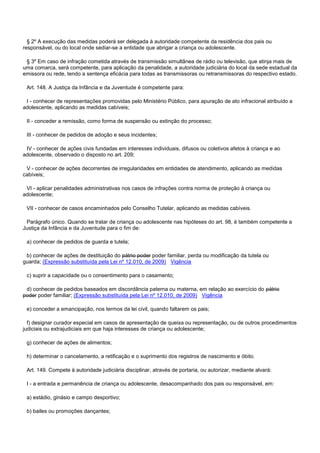 § 2º A execução das medidas poderá ser delegada à autoridade competente da residência dos pais ou
responsável, ou do local onde sediar-se a entidade que abrigar a criança ou adolescente.
§ 3º Em caso de infração cometida através de transmissão simultânea de rádio ou televisão, que atinja mais de
uma comarca, será competente, para aplicação da penalidade, a autoridade judiciária do local da sede estadual da
emissora ou rede, tendo a sentença eficácia para todas as transmissoras ou retransmissoras do respectivo estado.
Art. 148. A Justiça da Infância e da Juventude é competente para:
I - conhecer de representações promovidas pelo Ministério Público, para apuração de ato infracional atribuído a
adolescente, aplicando as medidas cabíveis;
II - conceder a remissão, como forma de suspensão ou extinção do processo;
III - conhecer de pedidos de adoção e seus incidentes;
IV - conhecer de ações civis fundadas em interesses individuais, difusos ou coletivos afetos à criança e ao
adolescente, observado o disposto no art. 209;
V - conhecer de ações decorrentes de irregularidades em entidades de atendimento, aplicando as medidas
cabíveis;
VI - aplicar penalidades administrativas nos casos de infrações contra norma de proteção à criança ou
adolescente;
VII - conhecer de casos encaminhados pelo Conselho Tutelar, aplicando as medidas cabíveis.
Parágrafo único. Quando se tratar de criança ou adolescente nas hipóteses do art. 98, é também competente a
Justiça da Infância e da Juventude para o fim de:
a) conhecer de pedidos de guarda e tutela;
b) conhecer de ações de destituição do pátrio poder poder familiar, perda ou modificação da tutela ou
guarda; (Expressão substituída pela Lei nº 12.010, de 2009) Vigência
c) suprir a capacidade ou o consentimento para o casamento;
d) conhecer de pedidos baseados em discordância paterna ou materna, em relação ao exercício do pátrio
poder poder familiar; (Expressão substituída pela Lei nº 12.010, de 2009) Vigência
e) conceder a emancipação, nos termos da lei civil, quando faltarem os pais;
f) designar curador especial em casos de apresentação de queixa ou representação, ou de outros procedimentos
judiciais ou extrajudiciais em que haja interesses de criança ou adolescente;
g) conhecer de ações de alimentos;
h) determinar o cancelamento, a retificação e o suprimento dos registros de nascimento e óbito.
Art. 149. Compete à autoridade judiciária disciplinar, através de portaria, ou autorizar, mediante alvará:
I - a entrada e permanência de criança ou adolescente, desacompanhado dos pais ou responsável, em:
a) estádio, ginásio e campo desportivo;
b) bailes ou promoções dançantes;
 