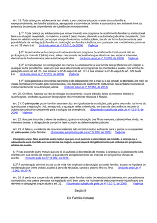 Art. 19. Toda criança ou adolescente tem direito a ser criado e educado no seio da sua família e,
excepcionalmente, em família substituta, assegurada a convivência familiar e comunitária, em ambiente livre da
presença de pessoas dependentes de substâncias entorpecentes.
§ 1o Toda criança ou adolescente que estiver inserido em programa de acolhimento familiar ou institucional
terá sua situação reavaliada, no máximo, a cada 6 (seis) meses, devendo a autoridade judiciária competente, com
base em relatório elaborado por equipe interprofissional ou multidisciplinar, decidir de forma fundamentada pela
possibilidade de reintegração familiar ou colocação em família substituta, em quaisquer das modalidades previstas
no art. 28 desta Lei. (Incluído pela Lei nº 12.010, de 2009) Vigência
§ 2o A permanência da criança e do adolescente em programa de acolhimento institucional não se
prolongará por mais de 2 (dois) anos, salvo comprovada necessidade que atenda ao seu superior interesse,
devidamente fundamentada pela autoridade judiciária. (Incluído pela Lei nº 12.010, de 2009) Vigência
§ 3o A manutenção ou reintegração de criança ou adolescente à sua família terá preferência em relação a
qualquer outra providência, caso em que será esta incluída em programas de orientação e auxílio, nos termos do
parágrafo único do art. 23, dos incisos I e IV do caput do art. 101 e dos incisos I a IV do caput do art. 129 desta
Lei. (Incluído pela Lei nº 12.010, de 2009) Vigência
§ 4o Será garantida a convivência da criança e do adolescente com a mãe ou o pai privado de liberdade, por meio de
visitas periódicas promovidas pelo responsável ou, nas hipóteses de acolhimento institucional, pela entidade responsável,
independentemente de autorização judicial. (Incluído pela Lei nº 12.962, de 2014)
Art. 20. Os filhos, havidos ou não da relação do casamento, ou por adoção, terão os mesmos direitos e
qualificações, proibidas quaisquer designações discriminatórias relativas à filiação.
Art. 21. O pátrio poder poder familiar será exercido, em igualdade de condições, pelo pai e pela mãe, na forma do
que dispuser a legislação civil, assegurado a qualquer deles o direito de, em caso de discordância, recorrer à
autoridade judiciária competente para a solução da divergência. (Expressão substituída pela Lei nº 12.010, de
2009) Vigência
Art. 22. Aos pais incumbe o dever de sustento, guarda e educação dos filhos menores, cabendo-lhes ainda, no
interesse destes, a obrigação de cumprir e fazer cumprir as determinações judiciais.
Art. 23. A falta ou a carência de recursos materiais não constitui motivo suficiente para a perda ou a suspensão
do pátrio poder poder familiar. (Expressão substituída pela Lei nº 12.010, de 2009) Vigência
Parágrafo único. Não existindo outro motivo que por si só autorize a decretação da medida, a criança ou o
adolescente será mantido em sua família de origem, a qual deverá obrigatoriamente ser incluída em programas
oficiais de auxílio.
§ 1o Não existindo outro motivo que por si só autorize a decretação da medida, a criança ou o adolescente será
mantido em sua família de origem, a qual deverá obrigatoriamente ser incluída em programas oficiais de
auxílio. (Incluído pela Lei nº 12.962, de 2014)
§ 2o A condenação criminal do pai ou da mãe não implicará a destituição do poder familiar, exceto na hipótese de
condenação por crime doloso, sujeito à pena de reclusão, contra o próprio filho ou filha. (Incluído pela Lei nº
12.962, de 2014)
Art. 24. A perda e a suspensão do pátrio poder poder familiar serão decretadas judicialmente, em procedimento
contraditório, nos casos previstos na legislação civil, bem como na hipótese de descumprimento injustificado dos
deveres e obrigações a que alude o art. 22. (Expressão substituída pela Lei nº 12.010, de 2009) Vigência
Seção II
Da Família Natural
 