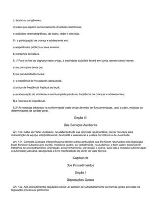 c) boate ou congêneres;
d) casa que explore comercialmente diversões eletrônicas;
e) estúdios cinematográficos, de teatro, rádio e televisão.
II - a participação de criança e adolescente em:
a) espetáculos públicos e seus ensaios;
b) certames de beleza.
§ 1º Para os fins do disposto neste artigo, a autoridade judiciária levará em conta, dentre outros fatores:
a) os princípios desta Lei;
b) as peculiaridades locais;
c) a existência de instalações adequadas;
d) o tipo de freqüência habitual ao local;
e) a adequação do ambiente a eventual participação ou freqüência de crianças e adolescentes;
f) a natureza do espetáculo.
§ 2º As medidas adotadas na conformidade deste artigo deverão ser fundamentadas, caso a caso, vedadas as
determinações de caráter geral.
Seção III
Dos Serviços Auxiliares
Art. 150. Cabe ao Poder Judiciário, na elaboração de sua proposta orçamentária, prever recursos para
manutenção de equipe interprofissional, destinada a assessorar a Justiça da Infância e da Juventude.
Art. 151. Compete à equipe interprofissional dentre outras atribuições que lhe forem reservadas pela legislação
local, fornecer subsídios por escrito, mediante laudos, ou verbalmente, na audiência, e bem assim desenvolver
trabalhos de aconselhamento, orientação, encaminhamento, prevenção e outros, tudo sob a imediata subordinação
à autoridade judiciária, assegurada a livre manifestação do ponto de vista técnico.
Capítulo III
Dos Procedimentos
Seção I
Disposições Gerais
Art. 152. Aos procedimentos regulados nesta Lei aplicam-se subsidiariamente as normas gerais previstas na
legislação processual pertinente.
 
