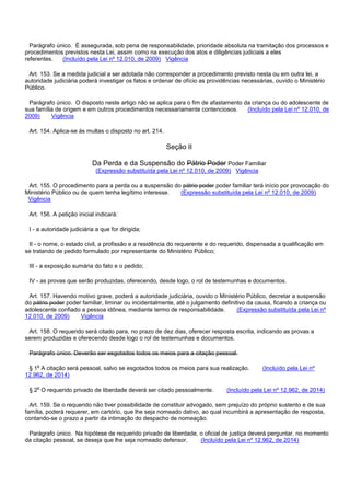 Parágrafo único. É assegurada, sob pena de responsabilidade, prioridade absoluta na tramitação dos processos e
procedimentos previstos nesta Lei, assim como na execução dos atos e diligências judiciais a eles
referentes. (Incluído pela Lei nº 12.010, de 2009) Vigência
Art. 153. Se a medida judicial a ser adotada não corresponder a procedimento previsto nesta ou em outra lei, a
autoridade judiciária poderá investigar os fatos e ordenar de ofício as providências necessárias, ouvido o Ministério
Público.
Parágrafo único. O disposto neste artigo não se aplica para o fim de afastamento da criança ou do adolescente de
sua família de origem e em outros procedimentos necessariamente contenciosos. (Incluído pela Lei nº 12.010, de
2009) Vigência
Art. 154. Aplica-se às multas o disposto no art. 214.
Seção II
Da Perda e da Suspensão do Pátrio Poder Poder Familiar
(Expressão substituída pela Lei nº 12.010, de 2009) Vigência
Art. 155. O procedimento para a perda ou a suspensão do pátrio poder poder familiar terá início por provocação do
Ministério Público ou de quem tenha legítimo interesse. (Expressão substituída pela Lei nº 12.010, de 2009)
Vigência
Art. 156. A petição inicial indicará:
I - a autoridade judiciária a que for dirigida;
II - o nome, o estado civil, a profissão e a residência do requerente e do requerido, dispensada a qualificação em
se tratando de pedido formulado por representante do Ministério Público;
III - a exposição sumária do fato e o pedido;
IV - as provas que serão produzidas, oferecendo, desde logo, o rol de testemunhas e documentos.
Art. 157. Havendo motivo grave, poderá a autoridade judiciária, ouvido o Ministério Público, decretar a suspensão
do pátrio poder poder familiar, liminar ou incidentalmente, até o julgamento definitivo da causa, ficando a criança ou
adolescente confiado a pessoa idônea, mediante termo de responsabilidade. (Expressão substituída pela Lei nº
12.010, de 2009) Vigência
Art. 158. O requerido será citado para, no prazo de dez dias, oferecer resposta escrita, indicando as provas a
serem produzidas e oferecendo desde logo o rol de testemunhas e documentos.
Parágrafo único. Deverão ser esgotados todos os meios para a citação pessoal.
§ 1o A citação será pessoal, salvo se esgotados todos os meios para sua realização. (Incluído pela Lei nº
12.962, de 2014)
§ 2o O requerido privado de liberdade deverá ser citado pessoalmente. (Incluído pela Lei nº 12.962, de 2014)
Art. 159. Se o requerido não tiver possibilidade de constituir advogado, sem prejuízo do próprio sustento e de sua
família, poderá requerer, em cartório, que lhe seja nomeado dativo, ao qual incumbirá a apresentação de resposta,
contando-se o prazo a partir da intimação do despacho de nomeação.
Parágrafo único. Na hipótese de requerido privado de liberdade, o oficial de justiça deverá perguntar, no momento
da citação pessoal, se deseja que lhe seja nomeado defensor. (Incluído pela Lei nº 12.962, de 2014)
 