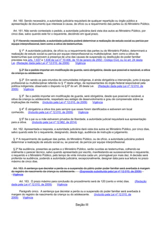 Art. 160. Sendo necessário, a autoridade judiciária requisitará de qualquer repartição ou órgão público a
apresentação de documento que interesse à causa, de ofício ou a requerimento das partes ou do Ministério Público.
Art. 161. Não sendo contestado o pedido, a autoridade judiciária dará vista dos autos ao Ministério Público, por
cinco dias, salvo quando este for o requerente, decidindo em igual prazo.
§ 1º Havendo necessidade, a autoridade judiciária poderá determinar a realização de estudo social ou perícia por
equipe interprofissional, bem como a oitiva de testemunhas.
§ 1o A autoridade judiciária, de ofício ou a requerimento das partes ou do Ministério Público, determinará a
realização de estudo social ou perícia por equipe interprofissional ou multidisciplinar, bem como a oitiva de
testemunhas que comprovem a presença de uma das causas de suspensão ou destituição do poder familiar
previstas nos arts. 1.637 e 1.638 da Lei no 10.406, de 10 de janeiro de 2002 - Código Civil, ou no art. 24 desta
Lei. (Redação dada pela Lei nº 12.010, de 2009) Vigência
§ 2º Se o pedido importar em modificação de guarda, será obrigatória, desde que possível e razoável, a oitiva
da criança ou adolescente.
§ 2o Em sendo os pais oriundos de comunidades indígenas, é ainda obrigatória a intervenção, junto à equipe
profissional ou multidisciplinar referida no § 1o deste artigo, de representantes do órgão federal responsável pela
política indigenista, observado o disposto no § 6o do art. 28 desta Lei. (Redação dada pela Lei nº 12.010, de
2009) Vigência
§ 3o Se o pedido importar em modificação de guarda, será obrigatória, desde que possível e razoável, a
oitiva da criança ou adolescente, respeitado seu estágio de desenvolvimento e grau de compreensão sobre as
implicações da medida. (Incluído pela Lei nº 12.010, de 2009) Vigência
§ 4o É obrigatória a oitiva dos pais sempre que esses forem identificados e estiverem em local
conhecido. (Incluído pela Lei nº 12.010, de 2009) Vigência
§ 5o Se o pai ou a mãe estiverem privados de liberdade, a autoridade judicial requisitará sua apresentação
para a oitiva. (Incluído pela Lei nº 12.962, de 2014)
Art. 162. Apresentada a resposta, a autoridade judiciária dará vista dos autos ao Ministério Público, por cinco dias,
salvo quando este for o requerente, designando, desde logo, audiência de instrução e julgamento.
§ 1º A requerimento de qualquer das partes, do Ministério Público, ou de ofício, a autoridade judiciária poderá
determinar a realização de estudo social ou, se possível, de perícia por equipe interprofissional.
§ 2º Na audiência, presentes as partes e o Ministério Público, serão ouvidas as testemunhas, colhendo-se
oralmente o parecer técnico, salvo quando apresentado por escrito, manifestando-se sucessivamente o requerente,
o requerido e o Ministério Público, pelo tempo de vinte minutos cada um, prorrogável por mais dez. A decisão será
proferida na audiência, podendo a autoridade judiciária, excepcionalmente, designar data para sua leitura no prazo
máximo de cinco dias.
Art. 163. A sentença que decretar a perda ou a suspensão do pátrio poder poder familiar será averbada à margem
do registro de nascimento da criança ou adolescente. (Expressão substituída pela Lei nº 12.010, de 2009)
Vigência
Art. 163. O prazo máximo para conclusão do procedimento será de 120 (cento e vinte) dias. (Redação
dada pela Lei nº 12.010, de 2009) Vigência
Parágrafo único. A sentença que decretar a perda ou a suspensão do poder familiar será averbada à
margem do registro de nascimento da criança ou do adolescente. (Incluído pela Lei nº 12.010, de
2009) Vigência
Seção III
 