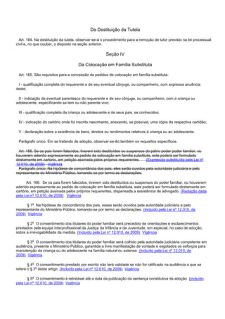 Da Destituição da Tutela
Art. 164. Na destituição da tutela, observar-se-á o procedimento para a remoção de tutor previsto na lei processual
civil e, no que couber, o disposto na seção anterior.
Seção IV
Da Colocação em Família Substituta
Art. 165. São requisitos para a concessão de pedidos de colocação em família substituta:
I - qualificação completa do requerente e de seu eventual cônjuge, ou companheiro, com expressa anuência
deste;
II - indicação de eventual parentesco do requerente e de seu cônjuge, ou companheiro, com a criança ou
adolescente, especificando se tem ou não parente vivo;
III - qualificação completa da criança ou adolescente e de seus pais, se conhecidos;
IV - indicação do cartório onde foi inscrito nascimento, anexando, se possível, uma cópia da respectiva certidão;
V - declaração sobre a existência de bens, direitos ou rendimentos relativos à criança ou ao adolescente.
Parágrafo único. Em se tratando de adoção, observar-se-ão também os requisitos específicos.
Art. 166. Se os pais forem falecidos, tiverem sido destituídos ou suspensos do pátrio poder poder familiar, ou
houverem aderido expressamente ao pedido de colocação em família substituta, este poderá ser formulado
diretamente em cartório, em petição assinada pelos próprios requerentes. (Expressão substituída pela Lei nº
12.010, de 2009) Vigência
Parágrafo único. Na hipótese de concordância dos pais, eles serão ouvidos pela autoridade judiciária e pelo
representante do Ministério Público, tomando-se por termo as declarações.
Art. 166. Se os pais forem falecidos, tiverem sido destituídos ou suspensos do poder familiar, ou houverem
aderido expressamente ao pedido de colocação em família substituta, este poderá ser formulado diretamente em
cartório, em petição assinada pelos próprios requerentes, dispensada a assistência de advogado. (Redação dada
pela Lei nº 12.010, de 2009) Vigência
§ 1o Na hipótese de concordância dos pais, esses serão ouvidos pela autoridade judiciária e pelo
representante do Ministério Público, tomando-se por termo as declarações. (Incluído pela Lei nº 12.010, de
2009) Vigência
§ 2o O consentimento dos titulares do poder familiar será precedido de orientações e esclarecimentos
prestados pela equipe interprofissional da Justiça da Infância e da Juventude, em especial, no caso de adoção,
sobre a irrevogabilidade da medida. (Incluído pela Lei nº 12.010, de 2009) Vigência
§ 3o O consentimento dos titulares do poder familiar será colhido pela autoridade judiciária competente em
audiência, presente o Ministério Público, garantida a livre manifestação de vontade e esgotados os esforços para
manutenção da criança ou do adolescente na família natural ou extensa. (Incluído pela Lei nº 12.010, de
2009) Vigência
§ 4o O consentimento prestado por escrito não terá validade se não for ratificado na audiência a que se
refere o § 3o deste artigo. (Incluído pela Lei nº 12.010, de 2009) Vigência
§ 5o O consentimento é retratável até a data da publicação da sentença constitutiva da adoção. (Incluído
pela Lei nº 12.010, de 2009) Vigência
 