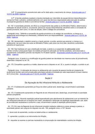§ 6o O consentimento somente terá valor se for dado após o nascimento da criança. (Incluído pela Lei nº
12.010, de 2009) Vigência
§ 7o A família substituta receberá a devida orientação por intermédio de equipe técnica interprofissional a
serviço do Poder Judiciário, preferencialmente com apoio dos técnicos responsáveis pela execução da política
municipal de garantia do direito à convivência familiar. (Incluído pela Lei nº 12.010, de 2009) Vigência
Art. 167. A autoridade judiciária, de ofício ou a requerimento das partes ou do Ministério Público, determinará a
realização de estudo social ou, se possível, perícia por equipe interprofissional, decidindo sobre a concessão de
guarda provisória, bem como, no caso de adoção, sobre o estágio de convivência.
Parágrafo único. Deferida a concessão da guarda provisória ou do estágio de convivência, a criança ou o
adolescente será entregue ao interessado, mediante termo de responsabilidade. (Incluído pela Lei nº 12.010, de
2009) Vigência
Art. 168. Apresentado o relatório social ou o laudo pericial, e ouvida, sempre que possível, a criança ou o
adolescente, dar-se-á vista dos autos ao Ministério Público, pelo prazo de cinco dias, decidindo a autoridade
judiciária em igual prazo.
Art. 169. Nas hipóteses em que a destituição da tutela, a perda ou a suspensão do pátrio poder poder
familiar constituir pressuposto lógico da medida principal de colocação em família substituta, será observado o
procedimento contraditório previsto nas Seções II e III deste Capítulo. (Expressão substituída pela Lei nº 12.010, de
2009) Vigência
Parágrafo único. A perda ou a modificação da guarda poderá ser decretada nos mesmos autos do procedimento,
observado o disposto no art. 35.
Art. 170. Concedida a guarda ou a tutela, observar-se-á o disposto no art. 32, e, quanto à adoção, o contido no art.
47.
Parágrafo único. A colocação de criança ou adolescente sob a guarda de pessoa inscrita em programa de
acolhimento familiar será comunicada pela autoridade judiciária à entidade por este responsável no prazo máximo
de 5 (cinco) dias. (Incluído pela Lei nº 12.010, de 2009) Vigência
Seção V
Da Apuração de Ato Infracional Atribuído a Adolescente
Art. 171. O adolescente apreendido por força de ordem judicial será, desde logo, encaminhado à autoridade
judiciária.
Art. 172. O adolescente apreendido em flagrante de ato infracional será, desde logo, encaminhado à autoridade
policial competente.
Parágrafo único. Havendo repartição policial especializada para atendimento de adolescente e em se tratando de
ato infracional praticado em co-autoria com maior, prevalecerá a atribuição da repartição especializada, que, após
as providências necessárias e conforme o caso, encaminhará o adulto à repartição policial própria.
Art. 173. Em caso de flagrante de ato infracional cometido mediante violência ou grave ameaça a pessoa, a
autoridade policial, sem prejuízo do disposto nos arts. 106, parágrafo único, e 107, deverá:
I - lavrar auto de apreensão, ouvidos as testemunhas e o adolescente;
II - apreender o produto e os instrumentos da infração;
III - requisitar os exames ou perícias necessários à comprovação da materialidade e autoria da infração.
 