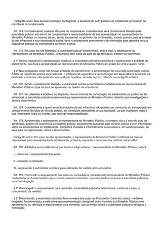 Parágrafo único. Nas demais hipóteses de flagrante, a lavratura do auto poderá ser substituída por boletim de
ocorrência circunstanciada.
Art. 174. Comparecendo qualquer dos pais ou responsável, o adolescente será prontamente liberado pela
autoridade policial, sob termo de compromisso e responsabilidade de sua apresentação ao representante do
Ministério Público, no mesmo dia ou, sendo impossível, no primeiro dia útil imediato, exceto quando, pela gravidade
do ato infracional e sua repercussão social, deva o adolescente permanecer sob internação para garantia de sua
segurança pessoal ou manutenção da ordem pública.
Art. 175. Em caso de não liberação, a autoridade policial encaminhará, desde logo, o adolescente ao
representante do Ministério Público, juntamente com cópia do auto de apreensão ou boletim de ocorrência.
§ 1º Sendo impossível a apresentação imediata, a autoridade policial encaminhará o adolescente à entidade de
atendimento, que fará a apresentação ao representante do Ministério Público no prazo de vinte e quatro horas.
§ 2º Nas localidades onde não houver entidade de atendimento, a apresentação far-se-á pela autoridade policial.
À falta de repartição policial especializada, o adolescente aguardará a apresentação em dependência separada da
destinada a maiores, não podendo, em qualquer hipótese, exceder o prazo referido no parágrafo anterior.
Art. 176. Sendo o adolescente liberado, a autoridade policial encaminhará imediatamente ao representante do
Ministério Público cópia do auto de apreensão ou boletim de ocorrência.
Art. 177. Se, afastada a hipótese de flagrante, houver indícios de participação de adolescente na prática de ato
infracional, a autoridade policial encaminhará ao representante do Ministério Público relatório das investigações e
demais documentos.
Art. 178. O adolescente a quem se atribua autoria de ato infracional não poderá ser conduzido ou transportado em
compartimento fechado de veículo policial, em condições atentatórias à sua dignidade, ou que impliquem risco à
sua integridade física ou mental, sob pena de responsabilidade.
Art. 179. Apresentado o adolescente, o representante do Ministério Público, no mesmo dia e à vista do auto de
apreensão, boletim de ocorrência ou relatório policial, devidamente autuados pelo cartório judicial e com informação
sobre os antecedentes do adolescente, procederá imediata e informalmente à sua oitiva e, em sendo possível, de
seus pais ou responsável, vítima e testemunhas.
Parágrafo único. Em caso de não apresentação, o representante do Ministério Público notificará os pais ou
responsável para apresentação do adolescente, podendo requisitar o concurso das polícias civil e militar.
Art. 180. Adotadas as providências a que alude o artigo anterior, o representante do Ministério Público poderá:
I - promover o arquivamento dos autos;
II - conceder a remissão;
III - representar à autoridade judiciária para aplicação de medida sócio-educativa.
Art. 181. Promovido o arquivamento dos autos ou concedida a remissão pelo representante do Ministério Público,
mediante termo fundamentado, que conterá o resumo dos fatos, os autos serão conclusos à autoridade judiciária
para homologação.
§ 1º Homologado o arquivamento ou a remissão, a autoridade judiciária determinará, conforme o caso, o
cumprimento da medida.
§ 2º Discordando, a autoridade judiciária fará remessa dos autos ao Procurador-Geral de Justiça, mediante
despacho fundamentado, e este oferecerá representação, designará outro membro do Ministério Público para
apresentá-la, ou ratificará o arquivamento ou a remissão, que só então estará a autoridade judiciária obrigada a
homologar.
 