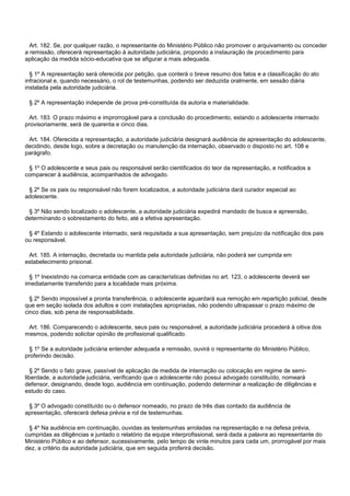 Art. 182. Se, por qualquer razão, o representante do Ministério Público não promover o arquivamento ou conceder
a remissão, oferecerá representação à autoridade judiciária, propondo a instauração de procedimento para
aplicação da medida sócio-educativa que se afigurar a mais adequada.
§ 1º A representação será oferecida por petição, que conterá o breve resumo dos fatos e a classificação do ato
infracional e, quando necessário, o rol de testemunhas, podendo ser deduzida oralmente, em sessão diária
instalada pela autoridade judiciária.
§ 2º A representação independe de prova pré-constituída da autoria e materialidade.
Art. 183. O prazo máximo e improrrogável para a conclusão do procedimento, estando o adolescente internado
provisoriamente, será de quarenta e cinco dias.
Art. 184. Oferecida a representação, a autoridade judiciária designará audiência de apresentação do adolescente,
decidindo, desde logo, sobre a decretação ou manutenção da internação, observado o disposto no art. 108 e
parágrafo.
§ 1º O adolescente e seus pais ou responsável serão cientificados do teor da representação, e notificados a
comparecer à audiência, acompanhados de advogado.
§ 2º Se os pais ou responsável não forem localizados, a autoridade judiciária dará curador especial ao
adolescente.
§ 3º Não sendo localizado o adolescente, a autoridade judiciária expedirá mandado de busca e apreensão,
determinando o sobrestamento do feito, até a efetiva apresentação.
§ 4º Estando o adolescente internado, será requisitada a sua apresentação, sem prejuízo da notificação dos pais
ou responsável.
Art. 185. A internação, decretada ou mantida pela autoridade judiciária, não poderá ser cumprida em
estabelecimento prisional.
§ 1º Inexistindo na comarca entidade com as características definidas no art. 123, o adolescente deverá ser
imediatamente transferido para a localidade mais próxima.
§ 2º Sendo impossível a pronta transferência, o adolescente aguardará sua remoção em repartição policial, desde
que em seção isolada dos adultos e com instalações apropriadas, não podendo ultrapassar o prazo máximo de
cinco dias, sob pena de responsabilidade.
Art. 186. Comparecendo o adolescente, seus pais ou responsável, a autoridade judiciária procederá à oitiva dos
mesmos, podendo solicitar opinião de profissional qualificado.
§ 1º Se a autoridade judiciária entender adequada a remissão, ouvirá o representante do Ministério Público,
proferindo decisão.
§ 2º Sendo o fato grave, passível de aplicação de medida de internação ou colocação em regime de semi-
liberdade, a autoridade judiciária, verificando que o adolescente não possui advogado constituído, nomeará
defensor, designando, desde logo, audiência em continuação, podendo determinar a realização de diligências e
estudo do caso.
§ 3º O advogado constituído ou o defensor nomeado, no prazo de três dias contado da audiência de
apresentação, oferecerá defesa prévia e rol de testemunhas.
§ 4º Na audiência em continuação, ouvidas as testemunhas arroladas na representação e na defesa prévia,
cumpridas as diligências e juntado o relatório da equipe interprofissional, será dada a palavra ao representante do
Ministério Público e ao defensor, sucessivamente, pelo tempo de vinte minutos para cada um, prorrogável por mais
dez, a critério da autoridade judiciária, que em seguida proferirá decisão.
 