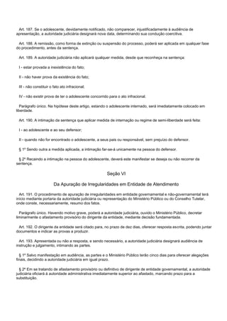 Art. 187. Se o adolescente, devidamente notificado, não comparecer, injustificadamente à audiência de
apresentação, a autoridade judiciária designará nova data, determinando sua condução coercitiva.
Art. 188. A remissão, como forma de extinção ou suspensão do processo, poderá ser aplicada em qualquer fase
do procedimento, antes da sentença.
Art. 189. A autoridade judiciária não aplicará qualquer medida, desde que reconheça na sentença:
I - estar provada a inexistência do fato;
II - não haver prova da existência do fato;
III - não constituir o fato ato infracional;
IV - não existir prova de ter o adolescente concorrido para o ato infracional.
Parágrafo único. Na hipótese deste artigo, estando o adolescente internado, será imediatamente colocado em
liberdade.
Art. 190. A intimação da sentença que aplicar medida de internação ou regime de semi-liberdade será feita:
I - ao adolescente e ao seu defensor;
II - quando não for encontrado o adolescente, a seus pais ou responsável, sem prejuízo do defensor.
§ 1º Sendo outra a medida aplicada, a intimação far-se-á unicamente na pessoa do defensor.
§ 2º Recaindo a intimação na pessoa do adolescente, deverá este manifestar se deseja ou não recorrer da
sentença.
Seção VI
Da Apuração de Irregularidades em Entidade de Atendimento
Art. 191. O procedimento de apuração de irregularidades em entidade governamental e não-governamental terá
início mediante portaria da autoridade judiciária ou representação do Ministério Público ou do Conselho Tutelar,
onde conste, necessariamente, resumo dos fatos.
Parágrafo único. Havendo motivo grave, poderá a autoridade judiciária, ouvido o Ministério Público, decretar
liminarmente o afastamento provisório do dirigente da entidade, mediante decisão fundamentada.
Art. 192. O dirigente da entidade será citado para, no prazo de dez dias, oferecer resposta escrita, podendo juntar
documentos e indicar as provas a produzir.
Art. 193. Apresentada ou não a resposta, e sendo necessário, a autoridade judiciária designará audiência de
instrução e julgamento, intimando as partes.
§ 1º Salvo manifestação em audiência, as partes e o Ministério Público terão cinco dias para oferecer alegações
finais, decidindo a autoridade judiciária em igual prazo.
§ 2º Em se tratando de afastamento provisório ou definitivo de dirigente de entidade governamental, a autoridade
judiciária oficiará à autoridade administrativa imediatamente superior ao afastado, marcando prazo para a
substituição.
 