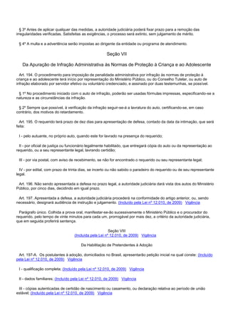 § 3º Antes de aplicar qualquer das medidas, a autoridade judiciária poderá fixar prazo para a remoção das
irregularidades verificadas. Satisfeitas as exigências, o processo será extinto, sem julgamento de mérito.
§ 4º A multa e a advertência serão impostas ao dirigente da entidade ou programa de atendimento.
Seção VII
Da Apuração de Infração Administrativa às Normas de Proteção à Criança e ao Adolescente
Art. 194. O procedimento para imposição de penalidade administrativa por infração às normas de proteção à
criança e ao adolescente terá início por representação do Ministério Público, ou do Conselho Tutelar, ou auto de
infração elaborado por servidor efetivo ou voluntário credenciado, e assinado por duas testemunhas, se possível.
§ 1º No procedimento iniciado com o auto de infração, poderão ser usadas fórmulas impressas, especificando-se a
natureza e as circunstâncias da infração.
§ 2º Sempre que possível, à verificação da infração seguir-se-á a lavratura do auto, certificando-se, em caso
contrário, dos motivos do retardamento.
Art. 195. O requerido terá prazo de dez dias para apresentação de defesa, contado da data da intimação, que será
feita:
I - pelo autuante, no próprio auto, quando este for lavrado na presença do requerido;
II - por oficial de justiça ou funcionário legalmente habilitado, que entregará cópia do auto ou da representação ao
requerido, ou a seu representante legal, lavrando certidão;
III - por via postal, com aviso de recebimento, se não for encontrado o requerido ou seu representante legal;
IV - por edital, com prazo de trinta dias, se incerto ou não sabido o paradeiro do requerido ou de seu representante
legal.
Art. 196. Não sendo apresentada a defesa no prazo legal, a autoridade judiciária dará vista dos autos do Ministério
Público, por cinco dias, decidindo em igual prazo.
Art. 197. Apresentada a defesa, a autoridade judiciária procederá na conformidade do artigo anterior, ou, sendo
necessário, designará audiência de instrução e julgamento. (Incluído pela Lei nº 12.010, de 2009) Vigência
Parágrafo único. Colhida a prova oral, manifestar-se-ão sucessivamente o Ministério Público e o procurador do
requerido, pelo tempo de vinte minutos para cada um, prorrogável por mais dez, a critério da autoridade judiciária,
que em seguida proferirá sentença.
Seção VIII
(Incluída pela Lei nº 12.010, de 2009) Vigência
Da Habilitação de Pretendentes à Adoção
Art. 197-A. Os postulantes à adoção, domiciliados no Brasil, apresentarão petição inicial na qual conste: (Incluído
pela Lei nº 12.010, de 2009) Vigência
I - qualificação completa; (Incluído pela Lei nº 12.010, de 2009) Vigência
II - dados familiares; (Incluído pela Lei nº 12.010, de 2009) Vigência
III - cópias autenticadas de certidão de nascimento ou casamento, ou declaração relativa ao período de união
estável; (Incluído pela Lei nº 12.010, de 2009) Vigência
 