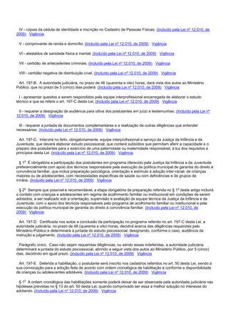 IV - cópias da cédula de identidade e inscrição no Cadastro de Pessoas Físicas; (Incluído pela Lei nº 12.010, de
2009) Vigência
V - comprovante de renda e domicílio; (Incluído pela Lei nº 12.010, de 2009) Vigência
VI - atestados de sanidade física e mental; (Incluído pela Lei nº 12.010, de 2009) Vigência
VII - certidão de antecedentes criminais; (Incluído pela Lei nº 12.010, de 2009) Vigência
VIII - certidão negativa de distribuição cível. (Incluído pela Lei nº 12.010, de 2009) Vigência
Art. 197-B. A autoridade judiciária, no prazo de 48 (quarenta e oito) horas, dará vista dos autos ao Ministério
Público, que no prazo de 5 (cinco) dias poderá: (Incluído pela Lei nº 12.010, de 2009) Vigência
I - apresentar quesitos a serem respondidos pela equipe interprofissional encarregada de elaborar o estudo
técnico a que se refere o art. 197-C desta Lei; (Incluído pela Lei nº 12.010, de 2009) Vigência
II - requerer a designação de audiência para oitiva dos postulantes em juízo e testemunhas; (Incluído pela Lei nº
12.010, de 2009) Vigência
III - requerer a juntada de documentos complementares e a realização de outras diligências que entender
necessárias. (Incluído pela Lei nº 12.010, de 2009) Vigência
Art. 197-C. Intervirá no feito, obrigatoriamente, equipe interprofissional a serviço da Justiça da Infância e da
Juventude, que deverá elaborar estudo psicossocial, que conterá subsídios que permitam aferir a capacidade e o
preparo dos postulantes para o exercício de uma paternidade ou maternidade responsável, à luz dos requisitos e
princípios desta Lei. (Incluído pela Lei nº 12.010, de 2009) Vigência
§ 1o É obrigatória a participação dos postulantes em programa oferecido pela Justiça da Infância e da Juventude
preferencialmente com apoio dos técnicos responsáveis pela execução da política municipal de garantia do direito à
convivência familiar, que inclua preparação psicológica, orientação e estímulo à adoção inter-racial, de crianças
maiores ou de adolescentes, com necessidades específicas de saúde ou com deficiências e de grupos de
irmãos. (Incluído pela Lei nº 12.010, de 2009) Vigência
§ 2o Sempre que possível e recomendável, a etapa obrigatória da preparação referida no § 1o deste artigo incluirá
o contato com crianças e adolescentes em regime de acolhimento familiar ou institucional em condições de serem
adotados, a ser realizado sob a orientação, supervisão e avaliação da equipe técnica da Justiça da Infância e da
Juventude, com o apoio dos técnicos responsáveis pelo programa de acolhimento familiar ou institucional e pela
execução da política municipal de garantia do direito à convivência familiar. (Incluído pela Lei nº 12.010, de
2009) Vigência
Art. 197-D. Certificada nos autos a conclusão da participação no programa referido no art. 197-C desta Lei, a
autoridade judiciária, no prazo de 48 (quarenta e oito) horas, decidirá acerca das diligências requeridas pelo
Ministério Público e determinará a juntada do estudo psicossocial, designando, conforme o caso, audiência de
instrução e julgamento. (Incluído pela Lei nº 12.010, de 2009) Vigência
Parágrafo único. Caso não sejam requeridas diligências, ou sendo essas indeferidas, a autoridade judiciária
determinará a juntada do estudo psicossocial, abrindo a seguir vista dos autos ao Ministério Público, por 5 (cinco)
dias, decidindo em igual prazo. (Incluído pela Lei nº 12.010, de 2009) Vigência
Art. 197-E. Deferida a habilitação, o postulante será inscrito nos cadastros referidos no art. 50 desta Lei, sendo a
sua convocação para a adoção feita de acordo com ordem cronológica de habilitação e conforme a disponibilidade
de crianças ou adolescentes adotáveis. (Incluído pela Lei nº 12.010, de 2009) Vigência
§ 1o A ordem cronológica das habilitações somente poderá deixar de ser observada pela autoridade judiciária nas
hipóteses previstas no § 13 do art. 50 desta Lei, quando comprovado ser essa a melhor solução no interesse do
adotando. (Incluído pela Lei nº 12.010, de 2009) Vigência
 