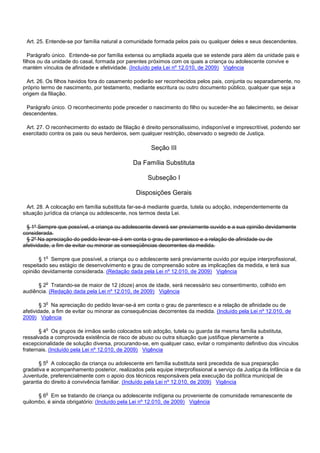 Art. 25. Entende-se por família natural a comunidade formada pelos pais ou qualquer deles e seus descendentes.
Parágrafo único. Entende-se por família extensa ou ampliada aquela que se estende para além da unidade pais e
filhos ou da unidade do casal, formada por parentes próximos com os quais a criança ou adolescente convive e
mantém vínculos de afinidade e afetividade. (Incluído pela Lei nº 12.010, de 2009) Vigência
Art. 26. Os filhos havidos fora do casamento poderão ser reconhecidos pelos pais, conjunta ou separadamente, no
próprio termo de nascimento, por testamento, mediante escritura ou outro documento público, qualquer que seja a
origem da filiação.
Parágrafo único. O reconhecimento pode preceder o nascimento do filho ou suceder-lhe ao falecimento, se deixar
descendentes.
Art. 27. O reconhecimento do estado de filiação é direito personalíssimo, indisponível e imprescritível, podendo ser
exercitado contra os pais ou seus herdeiros, sem qualquer restrição, observado o segredo de Justiça.
Seção III
Da Família Substituta
Subseção I
Disposições Gerais
Art. 28. A colocação em família substituta far-se-á mediante guarda, tutela ou adoção, independentemente da
situação jurídica da criança ou adolescente, nos termos desta Lei.
§ 1º Sempre que possível, a criança ou adolescente deverá ser previamente ouvido e a sua opinião devidamente
considerada.
§ 2º Na apreciação do pedido levar-se-á em conta o grau de parentesco e a relação de afinidade ou de
afetividade, a fim de evitar ou minorar as conseqüências decorrentes da medida.
§ 1o Sempre que possível, a criança ou o adolescente será previamente ouvido por equipe interprofissional,
respeitado seu estágio de desenvolvimento e grau de compreensão sobre as implicações da medida, e terá sua
opinião devidamente considerada. (Redação dada pela Lei nº 12.010, de 2009) Vigência
§ 2o Tratando-se de maior de 12 (doze) anos de idade, será necessário seu consentimento, colhido em
audiência. (Redação dada pela Lei nº 12.010, de 2009) Vigência
§ 3o Na apreciação do pedido levar-se-á em conta o grau de parentesco e a relação de afinidade ou de
afetividade, a fim de evitar ou minorar as consequências decorrentes da medida. (Incluído pela Lei nº 12.010, de
2009) Vigência
§ 4o Os grupos de irmãos serão colocados sob adoção, tutela ou guarda da mesma família substituta,
ressalvada a comprovada existência de risco de abuso ou outra situação que justifique plenamente a
excepcionalidade de solução diversa, procurando-se, em qualquer caso, evitar o rompimento definitivo dos vínculos
fraternais. (Incluído pela Lei nº 12.010, de 2009) Vigência
§ 5o A colocação da criança ou adolescente em família substituta será precedida de sua preparação
gradativa e acompanhamento posterior, realizados pela equipe interprofissional a serviço da Justiça da Infância e da
Juventude, preferencialmente com o apoio dos técnicos responsáveis pela execução da política municipal de
garantia do direito à convivência familiar. (Incluído pela Lei nº 12.010, de 2009) Vigência
§ 6o Em se tratando de criança ou adolescente indígena ou proveniente de comunidade remanescente de
quilombo, é ainda obrigatório: (Incluído pela Lei nº 12.010, de 2009) Vigência
 