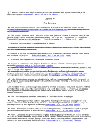 § 2o A recusa sistemática na adoção das crianças ou adolescentes indicados importará na reavaliação da
habilitação concedida. (Incluído pela Lei nº 12.010, de 2009) Vigência
Capítulo IV
Dos Recursos
Art. 198. Nos procedimentos afetos à Justiça da Infância e da Juventude fica adotado o sistema recursal
do Código de Processo Civil, aprovado pela Lei n.º 5.869, de 11 de janeiro de 1973, e suas alterações posteriores,
com as seguintes adaptações:
Art. 198. Nos procedimentos afetos à Justiça da Infância e da Juventude, inclusive os relativos à execução das
medidas socioeducativas, adotar-se-á o sistema recursal da Lei no 5.869, de 11 de janeiro de 1973 (Código de
Processo Civil), com as seguintes adaptações: (Redação dada pela Lei nº 12.594, de 2012) (Vide)
I - os recursos serão interpostos independentemente de preparo;
II - em todos os recursos, salvo o de agravo de instrumento e de embargos de declaração, o prazo para interpor e
para responder será sempre de dez dias;
II - em todos os recursos, salvo nos embargos de declaração, o prazo para o Ministério Público e para a defesa
será sempre de 10 (dez) dias; (Redação dada pela Lei nº 12.594, de 2012) (Vide)
III - os recursos terão preferência de julgamento e dispensarão revisor;
IV - o agravado será intimado para, no prazo de cinco dias, oferecer resposta e indicar as peças a serem
trasladadas; (Revogado pela Lei nº 12.010, de 2009) Vigência
V - será de quarenta e oito horas o prazo para a extração, a conferência e o conserto do traslado; (Revogado pela
Lei nº 12.010, de 2009) Vigência
VI - a apelação será recebida em seu efeito devolutivo. Será também conferido efeito suspensivo quando
interposta contra sentença que deferir a adoção por estrangeiro e, a juízo da autoridade judiciária, sempre que
houver perigo de dano irreparável ou de difícil reparação; (Revogado pela Lei nº 12.010, de 2009) Vigência
VII - antes de determinar a remessa dos autos à superior instância, no caso de apelação, ou do instrumento, no
caso de agravo, a autoridade judiciária proferirá despacho fundamentado, mantendo ou reformando a decisão, no
prazo de cinco dias;
VIII - mantida a decisão apelada ou agravada, o escrivão remeterá os autos ou o instrumento à superior instância
dentro de vinte e quatro horas, independentemente de novo pedido do recorrente; se a reformar, a remessa dos
autos dependerá de pedido expresso da parte interessada ou do Ministério Público, no prazo de cinco dias,
contados da intimação.
Art. 199. Contra as decisões proferidas com base no art. 149 caberá recurso de apelação.
Art. 199-A. A sentença que deferir a adoção produz efeito desde logo, embora sujeita a apelação, que será
recebida exclusivamente no efeito devolutivo, salvo se se tratar de adoção internacional ou se houver perigo de
dano irreparável ou de difícil reparação ao adotando. (Incluído pela Lei nº 12.010, de 2009) Vigência
Art. 199-B. A sentença que destituir ambos ou qualquer dos genitores do poder familiar fica sujeita a apelação,
que deverá ser recebida apenas no efeito devolutivo. (Incluído pela Lei nº 12.010, de 2009) Vigência
Art. 199-C. Os recursos nos procedimentos de adoção e de destituição de poder familiar, em face da relevância
das questões, serão processados com prioridade absoluta, devendo ser imediatamente distribuídos, ficando vedado
que aguardem, em qualquer situação, oportuna distribuição, e serão colocados em mesa para julgamento sem
revisão e com parecer urgente do Ministério Público. (Incluído pela Lei nº 12.010, de 2009) Vigência
 