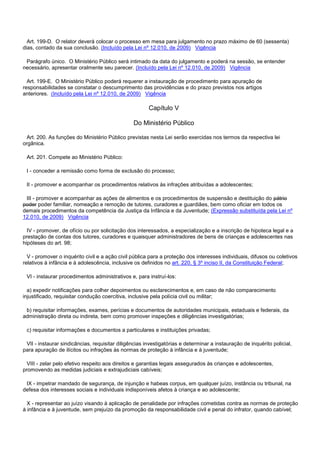 Art. 199-D. O relator deverá colocar o processo em mesa para julgamento no prazo máximo de 60 (sessenta)
dias, contado da sua conclusão. (Incluído pela Lei nº 12.010, de 2009) Vigência
Parágrafo único. O Ministério Público será intimado da data do julgamento e poderá na sessão, se entender
necessário, apresentar oralmente seu parecer. (Incluído pela Lei nº 12.010, de 2009) Vigência
Art. 199-E. O Ministério Público poderá requerer a instauração de procedimento para apuração de
responsabilidades se constatar o descumprimento das providências e do prazo previstos nos artigos
anteriores. (Incluído pela Lei nº 12.010, de 2009) Vigência
Capítulo V
Do Ministério Público
Art. 200. As funções do Ministério Público previstas nesta Lei serão exercidas nos termos da respectiva lei
orgânica.
Art. 201. Compete ao Ministério Público:
I - conceder a remissão como forma de exclusão do processo;
II - promover e acompanhar os procedimentos relativos às infrações atribuídas a adolescentes;
III - promover e acompanhar as ações de alimentos e os procedimentos de suspensão e destituição do pátrio
poder poder familiar, nomeação e remoção de tutores, curadores e guardiães, bem como oficiar em todos os
demais procedimentos da competência da Justiça da Infância e da Juventude; (Expressão substituída pela Lei nº
12.010, de 2009) Vigência
IV - promover, de ofício ou por solicitação dos interessados, a especialização e a inscrição de hipoteca legal e a
prestação de contas dos tutores, curadores e quaisquer administradores de bens de crianças e adolescentes nas
hipóteses do art. 98;
V - promover o inquérito civil e a ação civil pública para a proteção dos interesses individuais, difusos ou coletivos
relativos à infância e à adolescência, inclusive os definidos no art. 220, § 3º inciso II, da Constituição Federal;
VI - instaurar procedimentos administrativos e, para instruí-los:
a) expedir notificações para colher depoimentos ou esclarecimentos e, em caso de não comparecimento
injustificado, requisitar condução coercitiva, inclusive pela polícia civil ou militar;
b) requisitar informações, exames, perícias e documentos de autoridades municipais, estaduais e federais, da
administração direta ou indireta, bem como promover inspeções e diligências investigatórias;
c) requisitar informações e documentos a particulares e instituições privadas;
VII - instaurar sindicâncias, requisitar diligências investigatórias e determinar a instauração de inquérito policial,
para apuração de ilícitos ou infrações às normas de proteção à infância e à juventude;
VIII - zelar pelo efetivo respeito aos direitos e garantias legais assegurados às crianças e adolescentes,
promovendo as medidas judiciais e extrajudiciais cabíveis;
IX - impetrar mandado de segurança, de injunção e habeas corpus, em qualquer juízo, instância ou tribunal, na
defesa dos interesses sociais e individuais indisponíveis afetos à criança e ao adolescente;
X - representar ao juízo visando à aplicação de penalidade por infrações cometidas contra as normas de proteção
à infância e à juventude, sem prejuízo da promoção da responsabilidade civil e penal do infrator, quando cabível;
 
