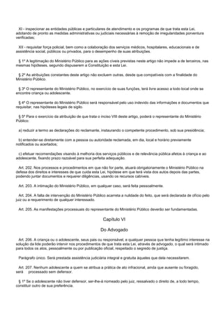 XI - inspecionar as entidades públicas e particulares de atendimento e os programas de que trata esta Lei,
adotando de pronto as medidas administrativas ou judiciais necessárias à remoção de irregularidades porventura
verificadas;
XII - requisitar força policial, bem como a colaboração dos serviços médicos, hospitalares, educacionais e de
assistência social, públicos ou privados, para o desempenho de suas atribuições.
§ 1º A legitimação do Ministério Público para as ações cíveis previstas neste artigo não impede a de terceiros, nas
mesmas hipóteses, segundo dispuserem a Constituição e esta Lei.
§ 2º As atribuições constantes deste artigo não excluem outras, desde que compatíveis com a finalidade do
Ministério Público.
§ 3º O representante do Ministério Público, no exercício de suas funções, terá livre acesso a todo local onde se
encontre criança ou adolescente.
§ 4º O representante do Ministério Público será responsável pelo uso indevido das informações e documentos que
requisitar, nas hipóteses legais de sigilo.
§ 5º Para o exercício da atribuição de que trata o inciso VIII deste artigo, poderá o representante do Ministério
Público:
a) reduzir a termo as declarações do reclamante, instaurando o competente procedimento, sob sua presidência;
b) entender-se diretamente com a pessoa ou autoridade reclamada, em dia, local e horário previamente
notificados ou acertados;
c) efetuar recomendações visando à melhoria dos serviços públicos e de relevância pública afetos à criança e ao
adolescente, fixando prazo razoável para sua perfeita adequação.
Art. 202. Nos processos e procedimentos em que não for parte, atuará obrigatoriamente o Ministério Público na
defesa dos direitos e interesses de que cuida esta Lei, hipótese em que terá vista dos autos depois das partes,
podendo juntar documentos e requerer diligências, usando os recursos cabíveis.
Art. 203. A intimação do Ministério Público, em qualquer caso, será feita pessoalmente.
Art. 204. A falta de intervenção do Ministério Público acarreta a nulidade do feito, que será declarada de ofício pelo
juiz ou a requerimento de qualquer interessado.
Art. 205. As manifestações processuais do representante do Ministério Público deverão ser fundamentadas.
Capítulo VI
Do Advogado
Art. 206. A criança ou o adolescente, seus pais ou responsável, e qualquer pessoa que tenha legítimo interesse na
solução da lide poderão intervir nos procedimentos de que trata esta Lei, através de advogado, o qual será intimado
para todos os atos, pessoalmente ou por publicação oficial, respeitado o segredo de justiça.
Parágrafo único. Será prestada assistência judiciária integral e gratuita àqueles que dela necessitarem.
Art. 207. Nenhum adolescente a quem se atribua a prática de ato infracional, ainda que ausente ou foragido,
será processado sem defensor.
§ 1º Se o adolescente não tiver defensor, ser-lhe-á nomeado pelo juiz, ressalvado o direito de, a todo tempo,
constituir outro de sua preferência.
 